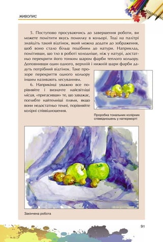 91
ЖИВОПИС
5. Ïîñòóïîâî ïðîñóâàþ÷èñü äî çàâåðøåííÿ ðîáîòè, âè
ìîæåòå ïîì³òèòè ÿêóñü ïîìèëêó â êîëüîð³. Òîä³ íà ïàë³òð³
çíàéä³òü òàêèé â³äò³íîê, ÿêèé ìîæíà äîäàòè äî çîáðàæåííÿ,
ùîá âîíî ñòàëî á³ëüø ïîä³áíèì äî íàòóðè. Íàïðèêëàä,
ïîì³òèâøè, ùî òëî â ðîáîò³ õîëîäí³øå, í³æ ó íàòóð³, äîñòàò-
íüî ïåðåêðèòè éîãî òîíêèì øàðîì ôàðáè òåïëîãî êîëüîðó.
Äîïîâíèâøè îäèí îäíîãî, âåðõí³é ³ íèæí³é øàðè ôàðáè äà-
äóòü ïîòð³áíèé â³äò³íîê. Òàêå ïðî-
çîðå ïåðåêðèòòÿ îäíîãî êîëüîðó
³íøèì íàçèâàþòü ëåñóâàííÿì.
6. Íàïðèê³íö³ óâàæíî âñå ïî-
ð³âíÿéòå ³ âèçíà÷òå íàéñâ³òë³ø³
ì³ñöÿ, «ïðèãàñèâøè» òå, ùî çàâàæàº,
ïîãëèáòå íàéòåìí³ø³ ïëÿìè, ÿêùî
âîíè íåäîñòàòíüî òåìí³, ïîð³âíÿéòå
êîë³ðí³ ñï³ââ³äíîøåííÿ.
Ïðîðîáêà òîíàëüíèõ êîë³ðíèõ
ñï³ââ³äíîøåíü ó íàòþðìîðò³
Çàê³í÷åíà ðîáîòà
 