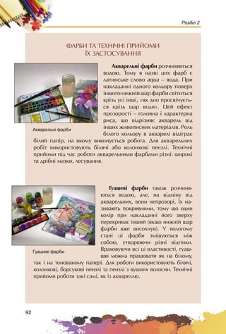 92
Розділ 2
ÔÀÐÁÈ ÒÀ ÒÅÕÍ²×Í² ÏÐÈÉÎÌÈ
¯Õ ÇÀÑÒÎÑÓÂÀÍÍß
Àêâàðåëüí³ ôàðáè ðîç÷èíÿþòüñÿ
âîäîþ. Òîìó â íàçâ³ öèõ ôàðá º
ëàòèíñüêå ñëîâî aqua – âîäà. Ïðè
íàêëàäàíí³ îäíîãî êîëüîðó ïîâåðõ
³íøîãî íèæí³é øàð ôàðáè ñâ³òèòüñÿ
êð³çü óñ³ ³íø³, «ÿê äíî ïðîñâ³÷óºòü-
ñÿ êð³çü øàð âîäè». Öåé åôåêò
ïðîçîðîñò³ – ãîëîâíà ³ õàðàêòåðíà
ðèñà, ùî â³äð³çíÿº àêâàðåëü â³ä
³íøèõ æèâîïèñíèõ ìàòåð³àë³â. Ðîëü
á³ëîãî êîëüîðó â àêâàðåë³ â³ä³ãðàº
á³ëèé ïàï³ð, íà ÿêîìó âèêîíóºòüñÿ ðîáîòà. Äëÿ àêâàðåëüíèõ
ðîá³ò âèêîðèñòîâóþòü á³ëÿ÷i àáî êîëîíêîâi ïåíçëi. Òåõí³÷í³
ïðèéîìè ï³ä ÷àñ ðîáîòè àêâàðåëüíèìè ôàðáàìè ð³çí³: øèðîê³
òà äð³áí³ ìàçêè, ëåñóâàííÿ.
Ãóàøåâ³ ôàðáè òàêîæ ðîç÷èíÿ-
þòüñÿ âîäîþ, àëå, íà â³äì³íó â³ä
àêâàðåëüíèõ, âîíè íåïðîçîð³. ¯õ íà-
çèâàþòü ïîêðèâíèìè, òîìó ùî îäèí
êîë³ð ïðè íàêëàäàíí³ éîãî çâåðõó
ïåðåêðèâàº ³íøèé (ÿêùî íèæí³é øàð
ôàðáè âæå âèñîõíóâ). Ó âîëîãîìó
ñòàí³ ö³ ôàðáè çì³øóþòüñÿ ì³æ
ñîáîþ, óòâîðþþ÷è ð³çí³ â³äò³íêè.
Âðàõîâóþ÷è âñ³ ö³ âëàñòèâîñò³, ãóàø-
øþ ìîæíà ïðàöþâàòè ÿê íà á³ëîìó,
òàê ³ íà òîíîâàíîìó ïàïåð³. Äëÿ ðîáîòè âèêîðèñòîâóþòü á³ëÿ÷³,
êîëîíêîâ³, áîðñóêîâ³ ïåíçë³ òà ïåíçë³ ç âóøíèõ âîëîñèí. Òåõí³÷í³
ïðèéîìè ðîáîòè òàê³ ñàì³, ÿê ³ç àêâàðåëëþ.
Àêâàðåëüí³ ôàðáè
Ãóàøåâ³ ôàðáè
 