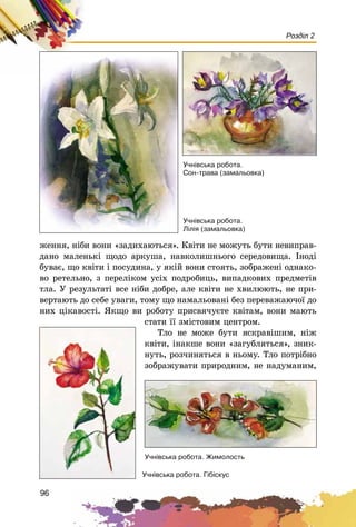 96
Розділ 2
æåííÿ, íіáè âîíè «çàäèõàþòüñÿ». Êâіòè íå ìîæóòü áóòè íåâèïðàâ-
äàíî ìàëåíüêі ùîäî àðêóøà, íàâêîëèøíüîãî ñåðåäîâèùà. Іíîäі
áóâàє, ùî êâіòè і ïîñóäèíà, ó ÿêіé âîíè ñòîÿòü, çîáðàæåíі îäíàêî-
âî ðåòåëüíî, ç ïåðåëіêîì óñіõ ïîäðîáèöü, âèïàäêîâèõ ïðåäìåòіâ
òëà. Ó ðåçóëüòàòі âñå íіáè äîáðå, àëå êâіòè íå õâèëþþòü, íå ïðè-
âåðòàþòü äî ñåáå óâàãè, òîìó ùî íàìàëüîâàíі áåç ïåðåâàæàþ÷îї äî
íèõ öіêàâîñòі. ßêùî âè ðîáîòó ïðèñâÿ÷óєòå êâіòàì, âîíè ìàþòü
ñòàòè її çìіñòîâèì öåíòðîì.
Òëî íå ìîæå áóòè ÿñêðàâіøèì, íіæ
êâіòè, іíàêøå âîíè «çàãóáëÿòüñÿ», çíèê-
íóòü, ðîç÷èíÿòüñÿ â íüîìó. Òëî ïîòðіáíî
çîáðàæóâàòè ïðèðîäíèì, íå íàäóìàíèì,
Ó÷í³âñüêà ðîáîòà.
Ñîí-òðàâà (çàìàëüîâêà)
Ó÷í³âñüêà ðîáîòà.
Ë³ë³ÿ (çàìàëüîâêà)
Ó÷í³âñüêà ðîáîòà. Æèìîëîñòü
Ó÷í³âñüêà ðîáîòà. Ã³á³ñêóñ
 