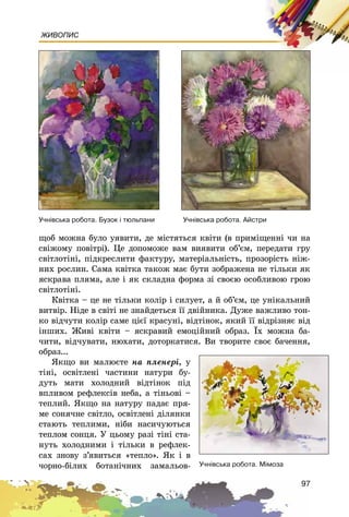 97
ЖИВОПИС
ùîá ìîæíà áóëî óÿâèòè, äå ìіñòÿòüñÿ êâіòè (â ïðèìіùåííі ÷è íà
ñâіæîìó ïîâіòðі). Öå äîïîìîæå âàì âèÿâèòè îá’єì, ïåðåäàòè ãðó
ñâіòëîòіíі, ïіäêðåñëèòè ôàêòóðó, ìàòåðіàëüíіñòü, ïðîçîðіñòü íіæ-
íèõ ðîñëèí. Ñàìà êâіòêà òàêîæ ìàє áóòè çîáðàæåíà íå òіëüêè ÿê
ÿñêðàâà ïëÿìà, àëå і ÿê ñêëàäíà ôîðìà çі ñâîєþ îñîáëèâîþ ãðîþ
ñâіòëîòіíі.
Êâіòêà – öå íå òіëüêè êîëіð і ñèëóåò, à é îá’єì, öå óíіêàëüíèé
âèòâіð. Íіäå â ñâіòі íå çíàéäåòüñÿ її äâіéíèêà. Äóæå âàæëèâî òîí-
êî âіä÷óòè êîëіð ñàìå öієї êðàñóíі, âіäòіíîê, ÿêèé її âіäðіçíÿє âіä
іíøèõ. Æèâі êâіòè – ÿñêðàâèé åìîöіéíèé îáðàç. Їõ ìîæíà áà-
÷èòè, âіä÷óâàòè, íþõàòè, äîòîðêàòèñÿ. Âè òâîðèòå ñâîє áà÷åííÿ,
îáðàç...
ßêùî âè ìàëþєòå íà ïëåíåðі, ó
òіíі, îñâіòëåíі ÷àñòèíè íàòóðè áó-
äóòü ìàòè õîëîäíèé âіäòіíîê ïіä
âïëèâîì ðåôëåêñіâ íåáà, à òіíüîâі –
òåïëèé. ßêùî íà íàòóðó ïàäàє ïðÿ-
ìå ñîíÿ÷íå ñâіòëî, îñâіòëåíі äіëÿíêè
ñòàþòü òåïëèìè, íіáè íàñè÷óþòüñÿ
òåïëîì ñîíöÿ. Ó öüîìó ðàçі òіíі ñòà-
íóòü õîëîäíèìè і òіëüêè â ðåôëåê-
ñàõ çíîâó ç’ÿâèòüñÿ «òåïëî». ßê і â
÷îðíî-áіëèõ áîòàíі÷íèõ çàìàëüîâ-
Ó÷í³âñüêà ðîáîòà. Àéñòðè
Ó÷í³âñüêà ðîáîòà. Ì³ìîçà
Ó÷í³âñüêà ðîáîòà. Áóçîê ³ òþëüïàíè
 