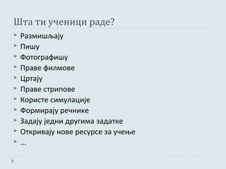 Шта ти ученици раде?
   Размишљају
   Пишу
   Фотографишу
   Праве филмове
   Цртају
   Праве стрипове
   Користе симулације
   Формирају речнике
   Задају једни другима задатке
   Откривају нове ресурсе за учење
   ...
 