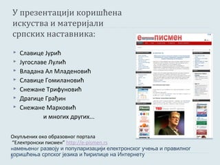 У презентацији коришћена
искуства и материјали
српских наставника:
   Славице Јурић
   Југославе Лулић
   Владана Ал Младеновић
   Славице Гомилановић
   Снежане Трифуновић
   Драгице Грађин
   Снежане Марковић
            и многих других...

Окупљених око образовног портала
 “Електронски писмен” http://e-pismen.rs
намењеног развоју и популаризацији електронског учења и правилног
коришћења српског језика и ћирилице на Интернету
 