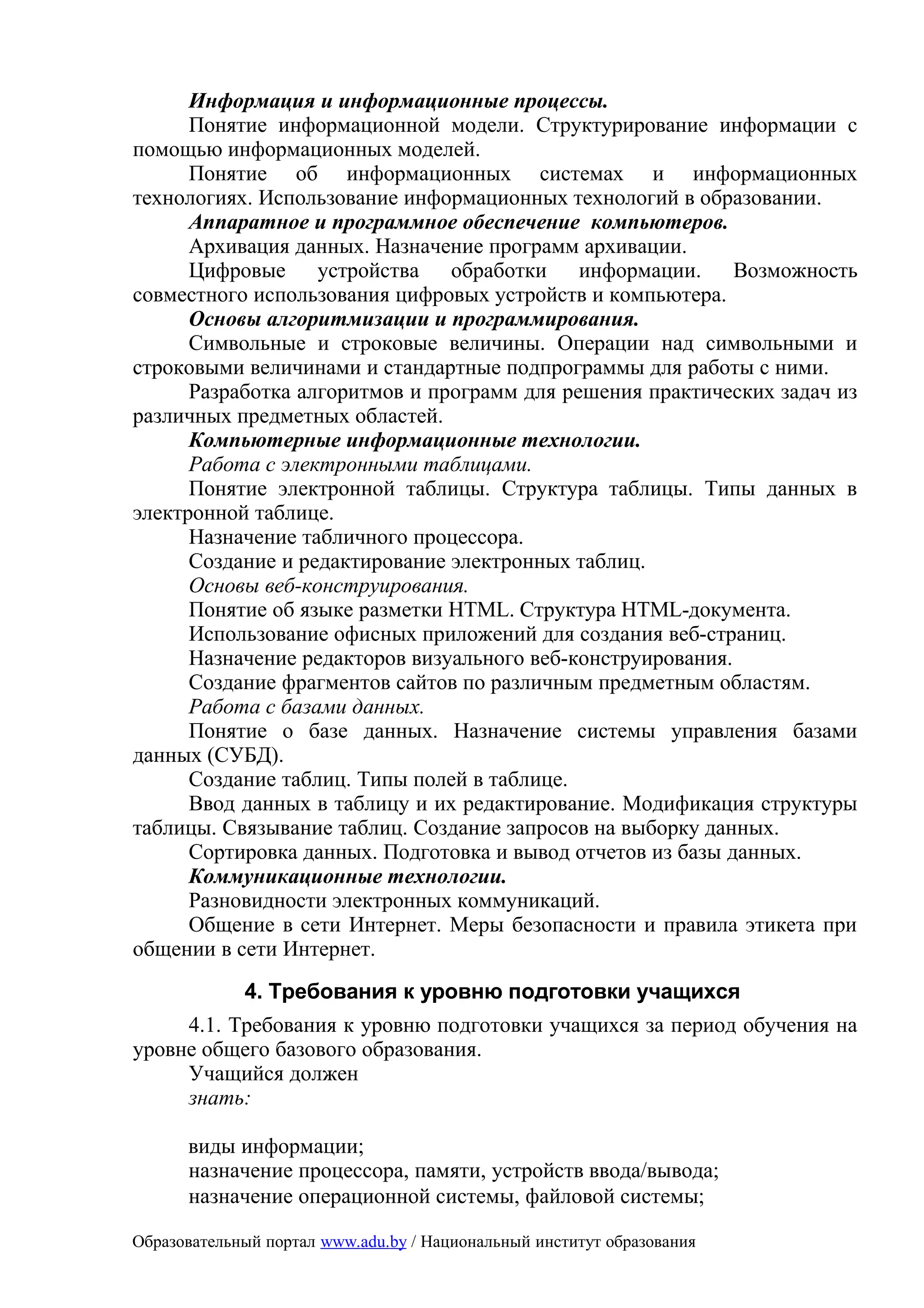 Информация и информационные процессы.
      Понятие информационной модели. Структурирование информации с
помощью информационных моделей.
      Понятие об информационных системах и информационных
технологиях. Использование информационных технологий в образовании.
      Аппаратное и программное обеспечение компьютеров.
      Архивация данных. Назначение программ архивации.
      Цифровые устройства обработки информации. Возможность
совместного использования цифровых устройств и компьютера.
      Основы алгоритмизации и программирования.
      Символьные и строковые величины. Операции над символьными и
строковыми величинами и стандартные подпрограммы для работы с ними.
      Разработка алгоритмов и программ для решения практических задач из
различных предметных областей.
      Компьютерные информационные технологии.
      Работа с электронными таблицами.
      Понятие электронной таблицы. Структура таблицы. Типы данных в
электронной таблице.
      Назначение табличного процессора.
      Создание и редактирование электронных таблиц.
      Основы веб-конструирования.
      Понятие об языке разметки HTML. Структура HTML-документа.
      Использование офисных приложений для создания веб-страниц.
      Назначение редакторов визуального веб-конструирования.
      Создание фрагментов сайтов по различным предметным областям.
      Работа с базами данных.
      Понятие о базе данных. Назначение системы управления базами
данных (СУБД).
      Создание таблиц. Типы полей в таблице.
      Ввод данных в таблицу и их редактирование. Модификация структуры
таблицы. Связывание таблиц. Создание запросов на выборку данных.
      Сортировка данных. Подготовка и вывод отчетов из базы данных.
      Коммуникационные технологии.
      Разновидности электронных коммуникаций.
      Общение в сети Интернет. Меры безопасности и правила этикета при
общении в сети Интернет.
             4. Требования к уровню подготовки учащихся
     4.1. Требования к уровню подготовки учащихся за период обучения на
уровне общего базового образования.
     Учащийся должен
     знать:

      виды информации;
      назначение процессора, памяти, устройств ввода/вывода;
      назначение операционной системы, файловой системы;

Образовательный портал www.adu.by / Национальный институт образования
 