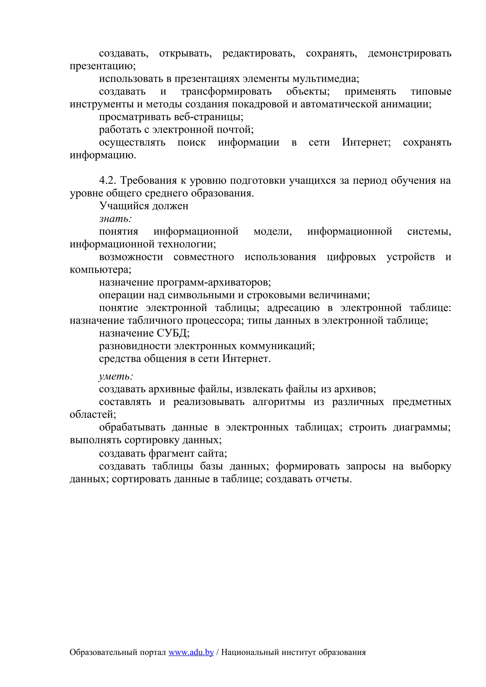 создавать, открывать, редактировать, сохранять, демонстрировать
презентацию;
     использовать в презентациях элементы мультимедиа;
     создавать и трансформировать объекты; применять типовые
инструменты и методы создания покадровой и автоматической анимации;
     просматривать веб-страницы;
     работать с электронной почтой;
     осуществлять поиск информации в сети Интернет; сохранять
информацию.

      4.2. Требования к уровню подготовки учащихся за период обучения на
уровне общего среднего образования.
      Учащийся должен
      знать:
     понятия информационной модели, информационной системы,
информационной технологии;
     возможности совместного использования цифровых устройств и
компьютера;
     назначение программ-архиваторов;
     операции над символьными и строковыми величинами;
     понятие электронной таблицы; адресацию в электронной таблице:
назначение табличного процессора; типы данных в электронной таблице;
     назначение СУБД;
     разновидности электронных коммуникаций;
     средства общения в сети Интернет.
     уметь:
     создавать архивные файлы, извлекать файлы из архивов;
     составлять и реализовывать алгоритмы из различных предметных
областей;
     обрабатывать данные в электронных таблицах; строить диаграммы;
выполнять сортировку данных;
     создавать фрагмент сайта;
     создавать таблицы базы данных; формировать запросы на выборку
данных; сортировать данные в таблице; создавать отчеты.




Образовательный портал www.adu.by / Национальный институт образования
 