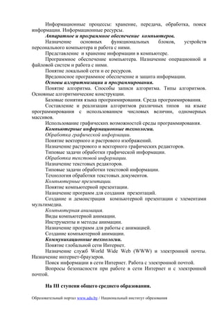 Информационные процессы: хранение, передача, обработка, поиск
информации. Информационные ресурсы.
     Аппаратное и программное обеспечение компьютеров.
     Назначение     основных     функциональных     блоков,    устройств
персонального компьютера и работа с ними.
     Представление и хранение информации в компьютере.
     Программное обеспечение компьютера. Назначение операционной и
файловой систем и работа с ними.
     Понятие локальной сети и ее ресурсов.
     Вредоносное программное обеспечение и защита информации.
     Основы алгоритмизации и программирования.
     Понятие алгоритма. Способы записи алгоритма. Типы алгоритмов.
Основные алгоритмические конструкции.
     Базовые понятия языка программирования. Среда программирования.
     Составление и реализация алгоритмов различных типов на языке
программирования с использованием числовых величин, одномерных
массивов.
     Использование графических возможностей среды программирования.
     Компьютерные информационные технологии.
     Обработка графической информации.
     Понятие векторного и растрового изображений.
     Назначение растрового и векторного графических редакторов.
     Типовые задачи обработки графической информации.
     Обработка текстовой информации.
     Назначение текстовых редакторов.
     Типовые задачи обработки текстовой информации.
     Технология обработки текстовых документов.
     Компьютерные презентации.
     Понятие компьютерной презентации.
     Назначение программ для создания презентаций.
     Создание и демонстрация компьютерной презентации с элементами
мультимедиа.
     Компьютерная анимация.
     Виды компьютерной анимации.
     Инструменты и методы анимации.
     Назначение программ для работы с анимацией.
     Создание компьютерной анимации.
     Коммуникационные технологии.
     Понятие глобальной сети Интернет.
     Назначение служб World Wide Web (WWW) и электронной почты.
Назначение интернет-браузеров.
     Поиск информации в сети Интернет. Работа с электронной почтой.
     Вопросы безопасности при работе в сети Интернет и с электронной
почтой.

      На III ступени общего среднего образования.

Образовательный портал www.adu.by / Национальный институт образования
 