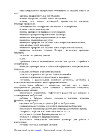виды вредоносного программного обеспечения и способы защиты от
него;
      единицы измерения объема информации;
      понятие алгоритма, способы записи алгоритмов;
      понятие типа данных, переменной; арифметические операции;
структуру программы;
      алгоритмические конструкции «ветвление» и «повторение»;
      понятие одномерного массива;
      понятие векторного и растрового изображений;
      назначение растрового графического редактора;
      назначение векторного графического редактора;
      назначение текстовых редакторов;
      назначение программ для работы с компьютерными презентациями;
      виды компьютерной анимации;
      назначение программ для работы с компьютерными анимациями;
      назначение основных сервисов Интернет; назначение программ-
браузеров;
      элементы электронного письма.
      уметь:
      приводить примеры использования технических средств для работы с
информацией;
      приводить примеры видов и носителей информации, информационных
процессов;
     выполнять операции с файлами и папками;
      записывать изученные алгоритмы одним из способов;
      записывать арифметические операции и выражения;
      составлять и реализовывать линейные алгоритмы, алгоритмы с
ветвлением и повторением на языке программирования;
      осуществлять действия с элементами массива: ввод и вывод,
арифметические действия, поиск элементов с заданными свойствами,
преобразование массива;
      использовать инструменты графического редактора для создания и
редактирования изображений;
      работать с буфером обмена: копировать, вырезать, вставлять
фрагменты изображений;
      сохранять изображение, открывать файл с изображением;
      создавать и редактировать векторные и растровые изображения;
      использовать текстовый редактор для ввода и редактирования текста;
      копировать, вырезать и вставлять фрагменты текста;
      использовать средства форматирования текста;
      открывать и сохранять текстовые файлы;
      использовать возможности текстового редактора для работы с
документами;
      готовить текстовый документ к печати;

Образовательный портал www.adu.by / Национальный институт образования
 