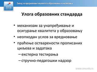 Улога образовних стандарда
• механизам за унапређивање и
осигурање квалитета у образовању
• неопходан услов за вредновање
• праћење остварености прописаних
циљева и задатака
–екстерна тестирања
–стручно-педагошки надзор
 