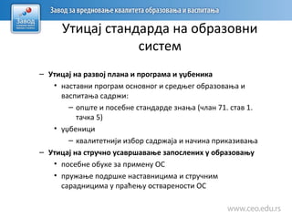 Утицај стандарда на образовни
систем
– Утицај на развој плана и програма и уџбеника
• наставни програм основног и средњег образовања и
васпитања садржи:
– опште и посебне стандарде знања (члан 71. став 1.
тачка 5)
• уџбеници
– квалитетнији избор садржаја и начина приказивања
– Утицај на стручно усавршавање запослених у образовању
• посебне обуке за примену ОС
• пружање подршке наставницима и стручним
сарадницима у праћењу остварености ОС
 