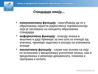 Стандарди имају...
• комуникативну функцију - омогућавају да се у
образовању користи јединствена терминологија
која је заснована на концепту образовних
стандарда
• информативну функцију - описују знања и
вештине и дају примере за оно што се очекује од
ученика, примере задатака и указују на очекиване
исходе
• евалуативну функцију - служе као основа на коју
се ослањамо у вредновању ученичких знања, као и
вредновању и ревизији докумената, планова и
програма и испита
 