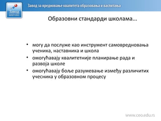 Образовни стандарди школама...
• могу да послуже као инструмент самовредновања
ученика, наставника и школа
• омогућавају квалитетније планирање рада и
развоја школе
• омогућавају боље разумевање између различитих
учесника у образовном процесу
 