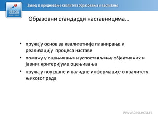 Образовни стандарди наставницима...
• пружају основ за квалитетније планирање и
реализацију процеса наставе
• помажу у оцењивања и успостављању објективних и
јавних критеријуме оцењивања
• пружају поуздане и валидне информације о квалитету
њиховог рада
 