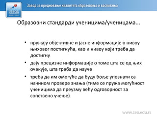 Образовни стандарди ученицима/ученицама...
• пружају објективне и јасне информације о нивоу
њиховог постигнућа, као и нивоу који треба да
достигну
• дају прецизне информације о томе шта се од њих
очекује, шта треба да науче
• треба да им омогуће да буду боље упознати са
начином провере знања (тиме се пружа могућност
ученицима да преузму већу одговорност за
сопствено учење)
 