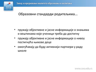 Образовни стандарди родитељима...
• пружају објективне и јасне информације о знањима
и вештинама које ученици треба да достигну
• пружају објективне и јасне информације о нивоу
постигнућа њихове деце
• омогућавају да буду активнији партнери у раду
школе
 