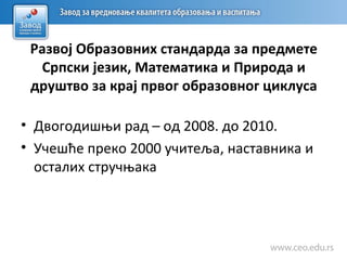 Развој Образовних стандарда за предмете
Српски језик, Математика и Природа и
друштво за крај првог образовног циклуса
• Двогoдишњи рад – од 2008. до 2010.
• Учешће преко 2000 учитеља, наставника и
осталих стручњака
 