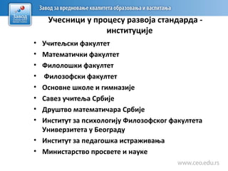 Учесници у процесу развоја стандарда -
институције
• Учитељски факултет
• Математички факултет
• Филолошки факултет
• Филозофски факултет
• Основне школе и гимназије
• Савез учитеља Србије
• Друштво математичара Србије
• Институт за психологију Филозофског факултета
Универзитета у Београду
• Институт за педагошка истраживања
• Министарство просвете и науке
 