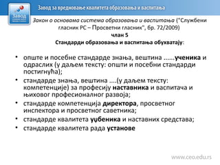 Закон о основама система образовања и васпитања ("Службени
гласник РС – Просветни гласник", бр. 72/2009)
члан 5
Стандарди образовања и васпитања обухватају:
• опште и посебне стандарде знања, вештина ......ученика и
одраслих (у даљем тексту: општи и посебни стандарди
постигнућа);
• стандарде знања, вештина ....(у даљем тексту:
компетенције) за професију наставника и васпитача и
њиховог професионалног развоја;
• стандарде компетенција директора, просветног
инспектора и просветног саветника;
• стандарде квалитета уџбеника и наставних средстава;
• стандарде квалитета рада установе
 