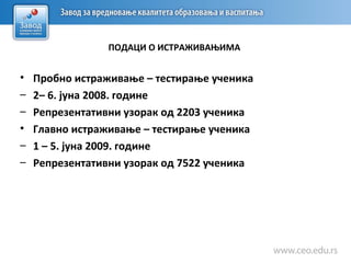 ПОДАЦИ О ИСТРАЖИВАЊИМА
• Пробно истраживање – тестирање ученика
– 2– 6. јуна 2008. године
– Репрезентативни узорак од 2203 ученика
• Главно истраживање – тестирање ученика
– 1 – 5. јуна 2009. године
– Репрезентативни узорак од 7522 ученика
 