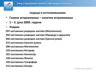 • Главно истраживање – анкетно истраживање
– 1 – 5. јуна 2009. године
– Узорак:
297 наставника разредне наставе (Математика)
294 наставника разредне наставе (Природа и друштво)
266 наставника разредне наставе (Српски језик)
272 наставника Српског језика
300 наставника Математике
159 наставника Историје
162 наставника Биологије
120 наставника Физике
150 наставника Географије
114 наставника Хемије
ПОДАЦИ О ИСТРАЖИВАЊИМА
 
