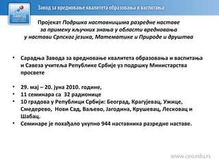 Пројекат Подршка наставницима разредне наставе
за примену кључних знања у области вредновања
у настави Српског језика, Математике и Природе и друштва
• Сарадња Завода за вредновање квалитета образовања и васпитања
и Савеза учитеља Републике Србије уз подршку Министарства
просвете
• 29. мај – 20. јуна 2010. године,
• 11 семинара са 32 радионице
• 10 градова у Републици Србији: Београд, Крагујевaц, Ужице,
Смедерево, Нови Сад, Ваљево, Јагодина, Крушевaц, Лескoвaц и
Шабац.
• Семинаре је похађало укупно 944 наставника разредне наставе.
 