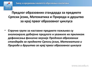 Предлог образовних стандарда за предмете
Српски језик, Математика и Природа и друштво
за крај првог образовног циклуса
• Стручне групе за наставне предмете пажљиво су
анализирале добијене предлоге и уважиле их приликом
дефинисања финалне верзије Предлога образовних
стандарда за предмете Српски језик, Математика и
Природа и друштво за крај првог образовног циклуса
 