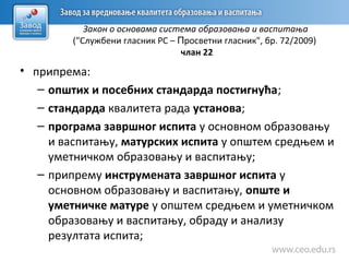 Закон о основама система образовања и васпитања
("Службени гласник РС – Просветни гласник", бр. 72/2009)
члан 22
• припремa:
– општих и посебних стандарда постигнућа;
– стандарда квалитета рада установа;
– програма завршног испита у основном образовању
и васпитању, матурских испита у општем средњем и
уметничком образовању и васпитању;
– припрему инструмената завршног испита у
основном образовању и васпитању, опште и
уметничке матуре у општем средњем и уметничком
образовању и васпитању, обраду и анализу
резултата испита;
 