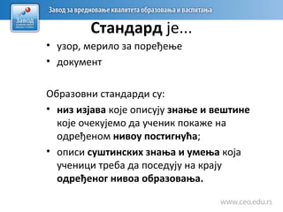 Стандард је...
• узор, мерило за поређење
• документ
Образовни стандарди су:
• низ изјава које описују знање и вештине
које очекујемо да ученик покаже на
одређеном нивоу постигнућа;
• описи суштинских знања и умења која
ученици треба да поседују на крају
одређеног нивоа образовања.
 