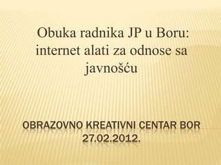 Obuka radnika JP u Boru:
  internet alati za odnose sa
           javnošću


OBRAZOVNO KREATIVNI CENTAR BOR
         27.02.2012.
 