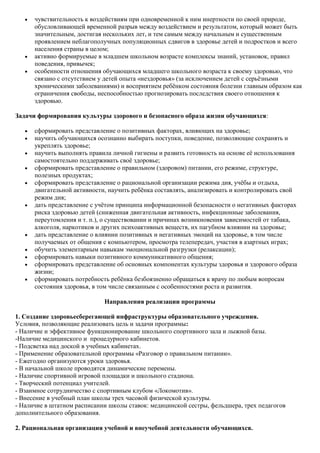 чувствительность к воздействиям при одновременной к ним инертности по своей природе,
      обусловливающей временной разрыв между воздействием и результатом, который может быть
      значительным, достигая нескольких лет, и тем самым между начальным и существенным
      проявлением неблагополучных популяционных сдвигов в здоровье детей и подростков и всего
      населения страны в целом;
      активно формируемые в младшем школьном возрасте комплексы знаний, установок, правил
      поведения, привычек;
      особенности отношения обучающихся младшего школьного возраста к своему здоровью, что
      связано с отсутствием у детей опыта «нездоровья» (за исключением детей с серьѐзными
      хроническими заболеваниями) и восприятием ребѐнком состояния болезни главным образом как
      ограничения свободы, неспособностью прогнозировать последствия своего отношения к
      здоровью.

Задачи формирования культуры здорового и безопасного образа жизни обучающихся:

      сформировать представление о позитивных факторах, влияющих на здоровье;
      научить обучающихся осознанно выбирать поступки, поведение, позволяющие сохранять и
      укреплять здоровье;
      научить выполнять правила личной гигиены и развить готовность на основе еѐ использования
      самостоятельно поддерживать своѐ здоровье;
      сформировать представление о правильном (здоровом) питании, его режиме, структуре,
      полезных продуктах;
      сформировать представление о рациональной организации режима дня, учѐбы и отдыха,
      двигательной активности, научить ребѐнка составлять, анализировать и контролировать свой
      режим дня;
      дать представление с учѐтом принципа информационной безопасности о негативных факторах
      риска здоровью детей (сниженная двигательная активность, инфекционные заболевания,
      переутомления и т. п.), о существовании и причинах возникновения зависимостей от табака,
      алкоголя, наркотиков и других психоактивных веществ, их пагубном влиянии на здоровье;
      дать представление о влиянии позитивных и негативных эмоций на здоровье, в том числе
      получаемых от общения с компьютером, просмотра телепередач, участия в азартных играх;
      обучить элементарным навыкам эмоциональной разгрузки (релаксации);
      сформировать навыки позитивного коммуникативного общения;
      сформировать представление об основных компонентах культуры здоровья и здорового образа
      жизни;
      сформировать потребность ребѐнка безбоязненно обращаться к врачу по любым вопросам
      состояния здоровья, в том числе связанным с особенностями роста и развития.

                             Направления реализации программы

1. Создание здоровьесберегающей инфраструктуры образовательного учреждения.
Условия, позволяющие реализовать цель и задачи программы:
- Наличие и эффективное функционирование школьного спортивного зала и лыжной базы.
-Наличие медицинского и процедурного кабинетов.
- Подсветка над доской в учебных кабинетах.
- Применение образовательной программы «Разговор о правильном питании».
- Ежегодно организуются уроки здоровья.
- В начальной школе проводятся динамические перемены.
- Наличие спортивной игровой площадки и школьного стадиона.
- Творческий потенциал учителей.
- Взаимное сотрудничество с спортивным клубом «Локомотив».
- Внесение в учебный план школы трех часовой физической культуры.
- Наличие в штатном расписании школы ставок: медицинской сестры, фельдшера, трех педагогов
дополнительного образования.

2. Рациональная организация учебной и внеучебной деятельности обучающихся.
 