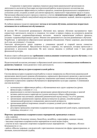 Сохранение и укрепление здоровья учащихся средствами рациональной организации их
деятельности достигается благодаря систематической работы педагогического коллектива над
вопросами повышения эффективности учебного процесса, снижения функционального напряжения и
утомления детей, создания условий для снятия перегрузки, нормального чередования труда и отдыха.
Организация образовательного процесса строится с учетом гигиенических норм и требований к орга-
низации и объѐму учебной и внеучебной нагрузки (выполнение домашних заданий, занятия в кружках и
спортивных секциях).

В учебном процессе педагоги применяют методы и методики обучения, адекватные возрастным
возможностям и особенностям обучающихся.

В системе РО (технологий развивающего обучения) весь процесс обучения выстраивается через
совместную деятельность педагога и учащихся, что влияет в первую очередь на успешность развития
ребенка. Главным «здоровьесберегающим методом» является нормализация учебного процесса,
создание «здоровьесберегающего урока». Именно они применяются в системе развивающего обучения.
Разработана и применяется образовательная программа объединения «Уроки здоровья», рассчитанная
на 4 года для учеников 1- 4 классов.
Ежегодно организуются уроки здоровья с учащимися средней и старшей школы совместно
медицинскими работниками. Предлагаются беседы о здоровье, тех процессах, которые происходят с
организмом в результате взросления. Во всех классах введены в учебный план 3 часа уроков
физической культуры.

В школе строго соблюдаются все требования к использованию технических средств обучения, в том
числе компьютеров и аудиовизуальных средств.

Педагогический коллектив учитывает в образовательной деятельности индивидуальные особенности
развития учащихся: темпа развития и темп деятельности.

3. Организация физкультурно-оздоровительной работы

Система физкультурно-оздоровительной работы в школе направлена на обеспечение рациональной
организации двигательного режима обучающихся, нормального физического развития и двигательной
подготовленности обучающихся всех возрастов, повышение адаптивных возможностей организма,
сохранение и укрепление здоровья обучающихся и формирование культуры здоровья. Сложившаяся
система включает:

      полноценную и эффективную работу с обучающимися всех групп здоровья (на уроках
      физкультуры, в секциях и т. п.);
      рациональную и соответствующую организацию уроков физической культуры и занятий
      активно-двигательного характера на ступени начального общего образования;
      организацию часа активных движений (динамической паузы) между 3-м и 4-м уроками;
      организацию динамических перемен, физкультминуток на уроках, способствующих
      эмоциональной разгрузке и повышению двигательной активности;
      организацию работы спортивных секций и создание условий для их эффективного
      функционирования;
      регулярное проведение спортивно-оздоровительных мероприятий (дней спорта, соревнований,
      олимпиад, походов и т. п.).

Перечень традиционных оздоровительных мероприятий, проводимых в школе:
- день здоровья;
- работа секций по большому теннису, баскетболу, волейболу, хореографии, лыжным гонкам;
- массовые спортивно-оздоровительные мероприятия по всем видам спорта;
- участие во всех городских спортивно-оздоровительных мероприятиях — «Зарница», «Колесо
безопасности» и т.п.;
- работа «Школы здоровья» для родителей с приглашением специалистов сферы здравоохранения, из
милиции, психологической службы;
 