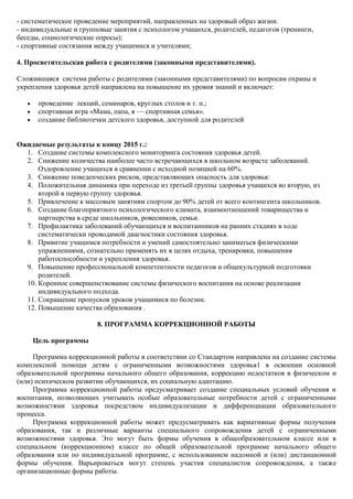 - систематическое проведение мероприятий, направленных на здоровый образ жизни.
- индивидуальные и групповые занятия с психологом учащихся, родителей, педагогов (тренинги,
беседы, социологические опросы);
- спортивные состязания между учащимися и учителями;

4. Просветительская работа с родителями (законными представителями).

Сложившаяся система работы с родителями (законными представителями) по вопросам охраны и
укрепления здоровья детей направлена на повышение их уровня знаний и включает:

      проведение лекций, семинаров, круглых столов и т. п.;
      спортивная игра «Мама, папа, я — спортивная семья».
      создание библиотечки детского здоровья, доступной для родителей


Ожидаемые результаты к концу 2015 г.:
  1. Создание системы комплексного мониторинга состояния здоровья детей.
  2. Снижение количества наиболее часто встречающихся в школьном возрасте заболеваний.
      Оздоровление учащихся в сравнении с исходной позицией на 60%.
  3. Снижение поведенческих рисков, представляющих опасность для здоровья:
  4. Положительная динамика при переходе из третьей группы здоровья учащихся во вторую, из
      второй в первую группу здоровья.
  5. Привлечение к массовым занятиям спортом до 90% детей от всего контингента школьников.
  6. Создание благоприятного психологического климата, взаимоотношений товарищества и
      партнерства в среде школьников, ровесников, семьи.
  7. Профилактика заболеваний обучающихся и воспитанников на ранних стадиях в ходе
      систематически проводимой диагностики состояния здоровья.
  8. Привитие учащимся потребности и умений самостоятельно заниматься физическими
      упражнениями, сознательно применять их в целях отдыха, тренировки, повышения
      работоспособности и укрепления здоровья.
  9. Повышение профессиональной компетентности педагогов и общекультурной подготовки
      родителей.
  10. Коренное совершенствование системы физического воспитания на основе реализации
      индивидуального подхода.
  11. Сокращение пропусков уроков учащимися по болезни.
  12. Повышение качества образования .

                        8. ПРОГРАММА КОРРЕКЦИОННОЙ РАБОТЫ

    Цель программы

     Программа коррекционной работы в соответствии со Стандартом направлена на создание системы
комплексной помощи детям с ограниченными возможностями здоровья1 в освоении основной
образовательной программы начального общего образования, коррекцию недостатков в физическом и
(или) психическом развитии обучающихся, их социальную адаптацию.
     Программа коррекционной работы предусматривает создание специальных условий обучения и
воспитания, позволяющих учитывать особые образовательные потребности детей с ограниченными
возможностями здоровья посредством индивидуализации и дифференциации образовательного
процесса.
     Программа коррекционной работы может предусматривать как вариативные формы получения
образования, так и различные варианты специального сопровождения детей с ограниченными
возможностями здоровья. Это могут быть формы обучения в общеобразовательном классе или в
специальном (коррекционном) классе по общей образовательной программе начального общего
образования или по индивидуальной программе, с использованием надомной и (или) дистанционной
формы обучения. Варьироваться могут степень участия специалистов сопровождения, а также
организационные формы работы.
 