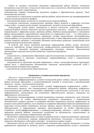 Одним из основных механизмов реализации коррекционной работы является оптимально
выстроенное взаимодействие специалистов образовательного учреждения, обеспечивающее системное
сопровождение детей с ограниченными
возможностями здоровья специалистами различного профиля в образовательном процессе. Такое
взаимодействие включает:
— комплексность в определении и решении проблем ребѐнка, предоставлении ему квалифицированной
помощи специалистов разного профиля;
— многоаспектный анализ личностного и познавательного развития ребѐнка;
— составление комплексных индивидуальных программ общего развития и коррекции отдельных
сторон учебно - познавательной, речевой, эмоциональной - волевой и личностной сфер ребѐнка.
     Консолидация усилий разных специалистов в области психологии, педагогики, медицины,
социальной работы позволит обеспечить систему комплексного психолого – медико - педагогического
сопровождения и эффективно решать проблемы ребѐнка. Наиболее распространѐнные и действенные
формы организованного взаимодействия специалистов на современном этапе — это консилиумы и
службы сопровождения образовательного учреждения, которые предоставляют многопрофильную
помощь ребѐнку и его родителям (законным представителям), а также образовательному учреждению в
решении вопросов, связанных с адаптацией, обучением, воспитанием, развитием, социализацией детей
с ограниченными возможностями здоровья.
     В качестве ещѐ одного механизма реализации коррекционной работы следует обозначить
социальное партнѐрство, которое предполагает профессиональное взаимодействие образовательного
учреждения с внешними ресурсами (организациями различных ведомств, общественными
организациями и другими институтами общества). Социальное партнѐрство
включает:
— сотрудничество с учреждениями образования и другими ведомствами по вопросам преемственности
обучения, развития и адаптации, социализации, здоровьесбережения детей с ограниченными
возможностями здоровья;
— сотрудничество со средствами массовой информации, а также с негосударственными структурами,
прежде всего с общественными объединениями инвалидов, организациями родителей детей с
ограниченными возможностями здоровья;
— сотрудничество с родительской общественностью.


                            Требования к условиям реализации программы
     Психолого - педагогическое обеспечение:
— обеспечение дифференцированных условий (оптимальный режим учебных нагрузок, вариативные
формы получения образования и специализированной помощи) в соответствии с рекомендациями
психолого – медико - педагогической комиссии;
— обеспечение психолого - педагогических условий (коррекционная направленность учебно -
воспитательного процесса; учѐт индивидуальных особенностей ребѐнка; соблюдение комфортного
психоэмоционального режима; использование современных педагогических технологий, в том числе
информационных, компьютерных для оптимизации образовательного процесса, повышения его
эффективности, доступности);
— обеспечение специализированных условий (выдвижение комплекса специальных задач обучения,
ориентированных на особые образовательные потребности обучающихся с ограниченными
возможностями здоровья; введение в содержание обучения специальных разделов, направленных на
решение задач развития ребѐнка, отсутствующих в содержании образования нормально развивающегося
сверстника; использование специальных методов, приѐмов, средств обучения, специализированных
образовательных и коррекционных программ, ориентированных на особые образовательные
потребности детей;дифференцированное и индивидуализированное обучение с учѐтом специфики
нарушения развития ребѐнка; комплексное воздействие на обучающегося, осуществляемое на
индивидуальных и групповых коррекционных занятиях);
— обеспечение здоровьесберегающих условий (оздоровительный и охранительный режим, укрепление
физического и психического здоровья, профилактика физических, умственных и психологических
перегрузок обучающихся, соблюдение санитарно - гигиенических правил и норм);
— обеспечение участия всех детей с ограниченными возможностями здоровья, независимо от степени
выраженности нарушений их развития, вместе с нормально развивающимися детьми в проведении
 