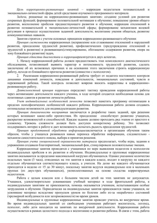 Цель коррекционно-развивающих занятий – коррекция недостатков познавательной и
эмоционально-личностной сферы детей средствами изучаемого программного материала.
       Задачи, решаемые на коррекционно-развивающих занятиях: создание условий для развития
сохранных функций; формирование положительной мотивации к обучению; повышение уровня общего
развития, восполнение пробелов предшествующего развития и обучения; коррекция отклонений в
развитии познавательной и эмоционально-личностной сферы; формирование механизмов волевой
регуляции в процессе осуществления заданной деятельности; воспитание умения общаться, развитие
коммуникативных навыков.
       Занятия строятся с учетом основных принципов коррекционно-развивающего обучения:
       Принцип системности коррекционных (исправление или сглаживание отклонений и нарушений
развития, преодоление трудностей развития), профилактических (предупреждение отклонений и
трудностей в развитии) и развивающих(стимулирование, обогащение содержания развития, опора на
зону ближайшего развития) задач.
       Принцип единства диагностики и коррекцииреализуется в двух аспектах.
          Началу коррекционной работы должен предшествовать этап комплексного диагностического
обследования, позволяющий выявить характер и интенсивность трудностей развития, сделать
заключение об их возможных причинах и на основании этого заключения строить коррекционную
работу, исходя из ближайшего прогноза развития (совместно с психологом).
           Реализация коррекционно-развивающей работы требует от педагога постоянного контроля
динамики изменений личности, поведения и деятельности, эмоциональных состояний, чувств и
переживаний ребенка. Такой контроль позволяет вовремя вносить коррективы в коррекционно-
развивающую работу.
       Деятельностный принцип коррекции определяет тактику проведения коррекционной работы
через активизацию деятельности каждого ученика, в ходе которой создается необходимая основа для
позитивных сдвигов в развитии личности ребенка.
       Учет индивидуальных особенностей личности позволяет наметить программу оптимизации в
пределах психофизических особенностей каждого ребенка. Коррекционная работа должна создавать
оптимальные возможности для индивидуализации развития.
       Принцип динамичности восприятия заключается в разработке таких заданий, при решении
которых возникают какие-либо препятствия. Их преодоление способствует развитию учащихся,
раскрытию возможностей и способностей. Каждое задание должно проходить ряд этапов от простого к
сложному. Уровень сложности должен быть доступен конкретному ребенку. Это позволяет
поддерживать интерес к работе и дает возможность испытать радость преодоления трудностей.
       Принцип продуктивной обработки информациизаключается в организации обучения таким
образом, чтобы у учащихся развивался навык переноса обработки информации, следовательно -
механизм самостоятельного поиска, выбора и принятия решения.
       Принцип учета эмоциональной окрашенности материала предполагает, чтобы игры, задания и
упражнения создавали благоприятный, эмоциональный фон, стимулировали положительные эмоции.
       Коррекционные занятия проводятся с учащимися по мере выявления педагогом и психологом
индивидуальных пробелов в их развитии и обучении. Индивидуальные и групповые коррекционные
занятия оказываются за пределами максимальной нагрузки обучающихся. Однако указанное количество
недельных часов (3 часа), отводимых на эти занятия в каждом классе, входит в нагрузку не каждого
отдельно обучающегося соответствующего класса, а учителя. На долю же каждого обучающегося
приходится в неделю от 15 до 30 минут, поскольку занятия ведутся индивидуально или в маленьких
группах (из двух-трех обучающихся), укомплектованных на основе сходства корригируемых
недостатков.
       Работа с целым классом или с большим числом детей на этих занятиях не допускается.
Учащиеся, удовлетворительно усваивающие учебный материал в ходе фронтальной работы, к
индивидуальным занятиям не привлекаются, помощь оказывается ученикам, испытывающим особые
затруднения в обучении. Периодически на индивидуальные занятия привлекаются также учащиеся, не
усвоившие материал вследствие пропусков уроков по болезни либо из-за «нерабочих» состояний
(чрезмерной возбудимости или заторможенности) во время уроков.
       Индивидуальные и групповые коррекционные занятия проводит учитель во внеурочное время.
Во время индивидуальных занятий со свободными учениками работают воспитатель, логопед,
психолог, либо дети находятся на занятиях по внеурочной деятельности. Коррекционная работа
осуществляется в рамках целостного подхода к воспитанию и развитию ребенка. В связи с этим, работа
 