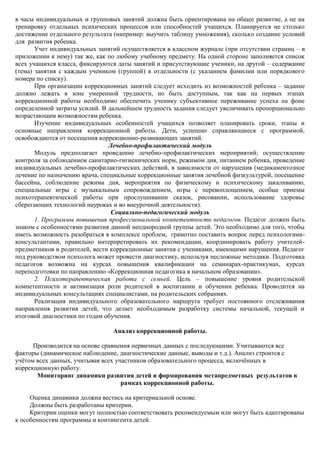 в часы индивидуальных и групповых занятий должна быть ориентирована на общее развитие, а не на
тренировку отдельных психических процессов или способностей учащихся. Планируется не столько
достижение отдельного результата (например: выучить таблицу умножения), сколько создание условий
для развития ребенка.
       Учет индивидуальных занятий осуществляется в классном журнале (при отсутствии страниц – в
приложении к нему) так же, как по любому учебному предмету. На одной стороне заполняется список
всех учащихся класса, фиксируются даты занятий и присутствующие ученики, на другой – содержание
(тема) занятия с каждым учеником (группой) в отдельности (с указанием фамилии или порядкового
номера по списку).
       При организации коррекционных занятий следует исходить из возможностей ребенка – задание
должно лежать в зоне умеренной трудности, но быть доступным, так как на первых этапах
коррекционной работы необходимо обеспечить ученику субъективное переживание успеха на фоне
определенной затраты усилий. В дальнейшем трудность задания следует увеличивать пропорционально
возрастающим возможностям ребенка.
       Изучение индивидуальных особенностей учащихся позволяет планировать сроки, этапы и
основные направления коррекционной работы. Дети, успешно справляющиеся с программой,
освобождаются от посещения коррекционно-развивающих занятий.
                                Лечебно-профилактический модуль
       Модуль предполагает проведение лечебно-профилактических мероприятий; осуществление
контроля за соблюдением санитарно-гигиенических норм, режимом дня, питанием ребенка, проведение
индивидуальных лечебно-профилактических действий, в зависимости от нарушения (медикаментозное
лечение по назначению врача, специальные коррекционные занятия лечебной физкультурой, посещение
бассейна, соблюдение режима дня, мероприятия по физическому и психическому закаливанию,
специальные игры с музыкальным сопровождением, игры с перевоплощением, особые приемы
психотерапевтической работы при прослушивании сказок, рисовании, использование здоровье
сберегающих технологий науроках и во внеурочной деятельности).
                                 Социально-педагогический модуль
       1. Программы повышения профессиональной компетентности педагогов. Педагог должен быть
знаком с особенностями развития данной неоднородной группы детей. Это необходимо для того, чтобы
иметь возможность разобраться в комплексе проблем, грамотно поставить вопрос перед психологами-
консультантами, правильно интерпретировать их рекомендации, координировать работу учителей-
предметников и родителей, вести коррекционные занятия с учениками, имеющими нарушения. Педагог
под руководством психолога может провести диагностику, используя несложные методики. Подготовка
педагогов возможна на курсах повышения квалификации на семинарах-практикумах, курсах
переподготовки по направлению «Коррекционная педагогика в начальном образовании».
       2. Психотерапевтическая работа с семьей. Цель – повышение уровня родительской
компетентности и активизация роли родителей в воспитании и обучении ребенка. Проводится на
индивидуальных консультациях специалистами, на родительских собраниях.
       Реализация индивидуального образовательного маршрута требует постоянного отслеживания
направления развития детей, что делает необходимым разработку системы начальной, текущей и
итоговой диагностики по годам обучения.

                                Анализ коррекционной работы.

      Производится на основе сравнения первичных данных с последующими. Учитываются все
факторы (динамическое наблюдение, диагностические данные, выводы и т.д.). Анализ строится с
учѐтом всех данных, учитывая всех участников образовательного процесса, включѐнных в
коррекционную работу.
       Мониторинг динамики развития детей и формирования метапредметных результатов в
                                    рамках коррекционной работы.

     Оценка динамики должна вестись на критериальной основе.
     Должны быть разработаны критерии.
     Критерии оценки могут полностью соответствовать рекомендуемым или могут быть адаптированы
к особенностям программы и контингента детей.
 