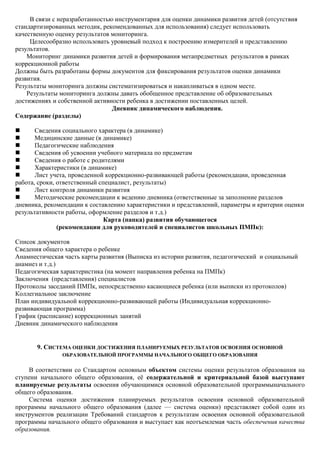 В связи с неразработанностью инструментария для оценки динамики развития детей (отсутствия
стандартизированных методик, рекомендованных для использования) следует использовать
качественную оценку результатов мониторинга.
     Целесообразно использовать уровневый подход к построению измерителей и представлению
результатов.
    Мониторинг динамики развития детей и формирования метапредметных результатов в рамках
коррекционной работы
Должны быть разработаны формы документов для фиксирования результатов оценки динамики
развития.
Результаты мониторинга должны систематизироваться и накапливаться в одном месте.
    Результаты мониторинга должны давать обобщенное представление об образовательных
достижениях и собственной активности ребенка в достижении поставленных целей.
                                 Дневник динамического наблюдения.
Содержание (разделы)

      Сведения социального характера (в динамике)
      Медицинские данные (в динамике)
      Педагогические наблюдения
      Сведения об усвоении учебного материала по предметам
      Сведения о работе с родителями
      Характеристики (в динамике)
      Лист учета, проведенной коррекционно-развивающей работы (рекомендации, проведенная
работа, сроки, ответственный специалист, результаты)
      Лист контроля динамики развития
      Методические рекомендации к ведению дневника (ответственные за заполнение разделов
дневника, рекомендации к составлению характеристики и представлений, параметры и критерии оценки
результативности работы, оформление разделов и т.д.)
                               Карта (папка) развития обучающегося
               (рекомендации для руководителей и специалистов школьных ПМПк):

Список документов
Сведения общего характера о ребенке
Анамнестическая часть карты развития (Выписка из истории развития, педагогический и социальный
анамнез и т.д.)
Педагогическая характеристика (на момент направления ребенка на ПМПк)
Заключения (представления) специалистов
Протоколы заседаний ПМПк, непосредственно касающиеся ребенка (или выписки из протоколов)
Коллегиальное заключение
План индивидуальной коррекционно-развивающей работы (Индивидуальная коррекционно-
развивающая программа)
График (расписание) коррекционных занятий
Дневник динамического наблюдения


       9. СИСТЕМА ОЦЕНКИ ДОСТИЖЕНИЯ ПЛАНИРУЕМЫХ РЕЗУЛЬТАТОВ ОСВОЕНИЯ ОСНОВНОЙ
               ОБРАЗОВАТЕЛЬНОЙ ПРОГРАММЫ НАЧАЛЬНОГО ОБЩЕГО ОБРАЗОВАНИЯ


     В соответствии со Стандартом основным объектом системы оценки результатов образования на
ступени начального общего образования, еѐ содержательной и критериальной базой выступают
планируемые результаты освоения обучающимися основной образовательной программыначального
общего образования.
     Система оценки достижения планируемых результатов освоения основной образовательной
программы начального общего образования (далее — система оценки) представляет собой один из
инструментов реализации Требований стандартов к результатам освоения основной образовательной
программы начального общего образования и выступает как неотъемлемая часть обеспечения качества
образования.
 