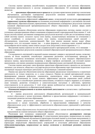 Система оценки призвана способствовать поддержанию единства всей системы образования,
обеспечению преемственности в системе непрерывного образования. Еѐ основными функциями
являются:
             ориентация образовательного процесса на духовно-нравственное развитие и воспитание
   обучающихся, достижение планируемых результатов освоения основной образовательной
   программыначального общего образования;
             обеспечение эффективной «обратной связи», позволяющей осуществлять регулирование
   (управление) системы образования на основании полученной информации о достижении системой
   образования, образовательными учреждениями, обучающимися планируемых результатов освоения
   основной образовательной программыначального общего образования в рамках сферы своей
   ответственности.
     Основной механизм обеспечения качества образования посредством системы оценки состоит в
уточнении и распространении общего понимания содержательной и критериальной базы оценки. С этой
целью система оценки достижения планируемых результатов включает в себя две согласованные между
собой системы оценок: внешнюю оценку (или оценку, осуществляемую внешними по отношению к
школе службами), и внутреннюю оценку (или оценку, осуществляемую самой школой —
обучающимися, педагогами, администрацией). При этом именно внешняя оценка задает общее
понимание того, что подлежит оценке; как — в каких форматах, с помощью каких заданий наиболее
целесообразно вести оценку; какие ответы следует (или допустимо) считать верными и т. д.
     Внутренняя оценка строится на той же содержательной и критериальной основе, что и внешняя —
на основе планируемых результатов освоения основной образовательной программыначального общего
образования.
     Согласованность внутренней и внешней оценки повышает доверие к внутренней оценке, позволяет
сделать еѐ более надежной, способствует упрощению различных аттестационных процедур. В
частности, становится возможным использовать накопленную в ходе текущего образовательного
процесса оценку, представленную, например, в форме портфеля достижений, для итоговой оценки
выпускников, для оценки динамики индивидуальных образовательных достижений обучающихся.
     Система оценки выполняет свою функцию ориентации образовательного процесса на достижение
значимых для личности, общества и государства результатов образования через вовлечение педагогов в
осознанную текущую оценочную деятельность, согласованную с внешней оценкой.
     Оценка как средство обеспечения качества образования предполагает вовлеченность в оценочную
деятельность не только педагогов, но и самих учащихся. Оценка на единой критериальной основе,
формирование навыков рефлексии, самоанализа, самоконтроля, само- и взаимооценки дают
возможность обучающимся не только освоить эффективные средства управления своей учебной
деятельностью, но и способствуют развитию самосознания, готовности открыто выражать и отстаивать
свою позицию, развитию готовности к самостоятельным поступкам и действиям, принятию
ответственности за их результаты. С этой точки зрения особенностью системы оценки является еѐ
«естественная встроенность» в образовательный процесс.
     Основными направлениями и целями оценочной деятельности в соответствии с требованиями
Стандарта являются:
             оценка результатов деятельности общероссийской, региональной и муниципальной
   систем образования с целью получения, обработки и предоставления информации о состоянии и
   тенденциях развития системы образования;
             оценка результатов деятельности образовательных учреждений и работников
   образования с целью получения, обработки и предоставления информации о качестве
   образовательных услуг и эффективности деятельности образовательных учреждений и работников
   образования;
             оценка образовательных достижений обучающихся с целью итоговой оценки подготовки
   выпускников на ступени начального общего образования.
     Реализация всех названных направлений оценки обеспечивается расширением спектра
регламентированных оценочных процедур. К существующим процедурам, направленным на оценку
образовательных достижений обучающихся (процедуры итоговой оценки и аттестации выпускников), и
процедурам, направленным на оценку эффективности деятельности образовательных учреждений
(процедуры аккредитации образовательных учреждений и аттестации работников образования)
добавляютсяпроцедуры, направленные на оценку состояния и тенденций развития системы
образования.
 