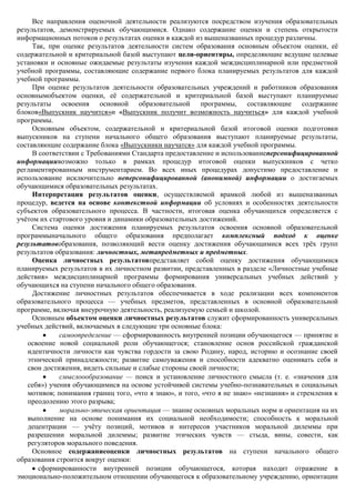 Все направления оценочной деятельности реализуются посредством изучения образовательных
результатов, демонстрируемых обучающимися. Однако содержание оценки и степень открытости
информационных потоков о результатах оценки в каждой из вышеназванных процедур различны.
     Так, при оценке результатов деятельности систем образования основным объектом оценки, еѐ
содержательной и критериальной базой выступают цели-ориентиры, определяющие ведущие целевые
установки и основные ожидаемые результаты изучения каждой междисциплинарной или предметной
учебной программы, составляющие содержание первого блока планируемых результатов для каждой
учебной программы.
     При оценке результатов деятельности образовательных учреждений и работников образования
основнымобъектом оценки, еѐ содержательной и критериальной базой выступают планируемые
результаты освоения основной образовательной программы, составляющие содержание
блоков«Выпускник научится»и «Выпускник получит возможность научиться» для каждой учебной
программы.
     Основным объектом, содержательной и критериальной базой итоговой оценки подготовки
выпускников на ступени начального общего образования выступают планируемые результаты,
составляющие содержание блока «Выпускники научатся» для каждой учебной программы.
     В соответствии с Требованиями Стандарта предоставление и использованиеперсонифицированной
информациивозможно только в рамках процедур итоговой оценки выпускников с четко
регламентированным инструментарием. Во всех иных процедурах допустимо предоставление и
использование исключительно неперсонифицированной (анонимной) информации о достигаемых
обучающимися образовательных результатах.
     Интерпретация результатов оценки, осуществляемой врамкой любой из вышеназванных
процедур, ведется на основе контекстной информации об условиях и особенностях деятельности
субъектов образовательного процесса. В частности, итоговая оценка обучающихся определяется с
учѐтом их стартового уровня и динамики образовательных достижений.
     Система оценки достижения планируемых результатов освоения основной образовательной
программыначального общего образования предполагает комплексный подход к оценке
результатовобразования, позволяющий вести оценку достижения обучающимися всех трѐх групп
результатов образования: личностных, метапредметных и предметных.
     Оценка личностных результатовпредставляет собой оценку достижения обучающимися
планируемых результатов в их личностном развитии, представленных в разделе «Личностные учебные
действия» междисциплинарной программы формирования универсальных учебных действий у
обучающихся на ступени начального общего образования.
     Достижение личностных результатов обеспечивается в ходе реализации всех компонентов
образовательного процесса — учебных предметов, представленных в основной образовательной
программе, включая внеурочную деятельность, реализуемую семьей и школой.
     Основным объектом оценки личностных результатов служит сформированность универсальных
учебных действий, включаемых в следующие три основные блока:
             самоопределение — сформированность внутренней позиции обучающегося — принятие и
   освоение новой социальной роли обучающегося; становление основ российской гражданской
   идентичности личности как чувства гордости за свою Родину, народ, историю и осознание своей
   этнической принадлежности; развитие самоуважения и способности адекватно оценивать себя и
   свои достижения, видеть сильные и слабые стороны своей личности;
             смыслоообразование — поиск и установление личностного смысла (т. е. «значения для
   себя») учения обучающимися на основе устойчивой системы учебно-познавательных и социальных
   мотивов; понимания границ того, «что я знаю», и того, «что я не знаю» «незнания» и стремления к
   преодолению этого разрыва;
             морально-этическая ориентация — знание основных моральных норм и ориентация на их
   выполнение на основе понимания их социальной необходимости; способность к моральной
   децентрации — учѐту позиций, мотивов и интересов участников моральной дилеммы при
   разрешении моральной дилеммы; развитие этических чувств — стыда, вины, совести, как
   регуляторов морального поведения.
     Основное содержаниеоценки личностных результатов на ступени начального общего
образования строится вокруг оценки:
       сформированности внутренней позиции обучающегося, которая находит отражение в
эмоционально-положительном отношении обучающегося к образовательному учреждению, ориентации
 
