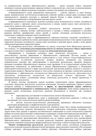на содержательные моменты образовательного процесса — уроки, познание нового, овладение
умениями и новыми компетенциями, характер учебного сотрудничества с учителем и одноклассниками,
— и ориентации на образец поведения «хорошего ученика» как пример для подражания;
       сформированности основ гражданской идентичности — чувства гордости за свою Родину,
знание знаменательных для Отечества исторических событий; любовь к своему краю, осознание своей
национальности, уважение культуры и традиций народов России и мира; развитие доверия и
способности к пониманию и сопереживания чувствам других людей;
       сформированности самооценки, включая осознание своих возможностей в учении, способности
адекватно судить о причинах своего успеха/неуспеха в учении; умение видеть свои достоинства и
недостатки, уважать себя и верить в успех;
       сформированности мотивации учебной деятельности, включая социальные, учебно-
познавательные и внешние мотивы, любознательность и интерес к новому содержанию и способам
решения проблем, приобретению новых знаний и умений, мотивации достижения результата,
стремления к совершенствованию своих способностей;
       знания моральных норм и сформированности морально-этических суждений, способности к
решению моральных проблем на основе децентрации (координации различных точек зрения на решение
моральной дилеммы); способности к оценке своих поступков и действий других людей с точки зрения
соблюдения/нарушения моральной нормы.
     В планируемых результатах, описывающих эту группу, отсутствует блок «Выпускник научится».
Это означает, что личностные результатывыпускников на ступени начального общего образования
в полном соответствии с требованиями Стандарта не подлежат итоговой оценке.
     Формирование и достижение указанных выше личностных результатов — задача и
ответственность системы образования и образовательного учреждения. Поэтому оценка этих
результатов образовательной деятельности осуществляется в ходе внешних неперсонифицированных
мониторинговых исследований, результаты которых являются основанием для принятия
управленческих решений при проектировании и реализации региональных программ развития,
программ поддержки образовательного процесса, иных программ. К их осуществлению должны быть
привлечены специалисты, не работающие в данном образовательном учреждении и обладающие
необходимой компетентностью в сфере психологической диагностики развития личности в детском и
подростковом возрасте. Предметом оценки в этом случае становится не прогресс личностного развития
обучающегося, а эффективность воспитательно-образовательной деятельности образовательного
учреждения, муниципальной, региональной или федеральной системы образования. Это
принципиальный момент, отличающий оценку личностных результатов от оценки предметных и
метапредметных результатов.
     В рамках системы внутренней оценки возможна ограниченная оценка сформированности
отдельных личностных результатов, полностью отвечающая этическим принципам охраны и защиты
интересов ребѐнка и конфиденциальности, в форме, не представляющей угрозы личности,
психологической безопасности и эмоциональному статусу учащегося. Такая оценка направлена на
решение задачи оптимизации личностного развития обучающихся и включает три основных
компонента:
             характеристику достижений и положительных качеств обучающегося;
             определение приоритетных задач и направлений личностного развития с учѐтом как
   достижений, так и психологических проблем развития ребѐнка;
             систему психолого-педагогических рекомендаций, призванных обеспечить успешную
   реализацию развивающих и профилактических задач развития.
     Другой формой оценки личностных результатов учащихся может быть оценка индивидуального
прогресса личностного развития обучающихся, которым необходима специальная поддержка. Эта
задача может быть решена в процессе систематического наблюдения за ходом психического развития
ребѐнка на основе представлений о нормативном содержании и возрастной периодизации развития — в
форме возрастно-психологического консультирования. Такая оценка осуществляется по запросу
родителей (законных представителей) обучающихся или по запросу педагогов (или администрации
образовательного учреждения) при согласии родителей (законных представителей) и проводится
психологом, имеющим специальную профессиональную подготовку в области возрастной психологии.
     Оценка метапредметных результатов представляет собой оценку достижения планируемых
результатов освоения основной образовательной программы, представленных в разделах «Регулятивные
учебные действия», «Коммуникативные учебные действия», «Познавательные учебные действия»
 