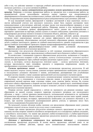 себя в том, что действие занимает в структуре учебной деятельности обучающегося место операции,
выступая средством, а не целью активности ребѐнка.
     Таким образом, оценка метапредметных результатов может проводиться в ходе различных
процедур. Например, в итоговые проверочные работы по предметам или в комплексные работы на
межпредметной основе целесообразно выносить оценку (прямую или опосредованную)
сформированности большинства познавательных учебных действий и навыков работы с информацией, а
также опосредованную оценку сформированности ряда коммуникативных и регулятивных действий.
     В ходе внутренней оценки, фиксируемой в портфеле достижений в виде оценочных листов и
листов наблюдений учителя или школьного психолога, может быть оценено достижение таких
коммуникативных и регулятивных действий, которые трудно или нецелесообразно проверить в ходе
стандартизированной итоговой проверочной работы. Например, именно в ходе внутренней оценки
целесообразно отслеживать уровень сформированности такого умения как «взаимодействие с
партнером»: ориентация на партнера, умение слушать и слышать собеседника; стремление учитывать и
координировать различные мнения и позиции в отношении объекта, действия, события и др.
     Оценку уровня сформированности ряда универсальных учебных действий, уровень овладения
которыми имеет определяющее значение для оценки эффективности всей системы начального
образования (например, обеспечиваемые системой начального образования уровень «включенности»
детей в учебную деятельность, уровень их учебной самостоятельности, уровень сотрудничества и ряд
других) наиболее целесообразно проводить в форме неперсонифицированных процедур.
     Оценка предметных результатовпредставляет собой оценку достижения обучающимся
планируемых результатов по отдельным предметам.
     Достижение этих результатов обеспечивается за счѐт основных компонентов образовательного
процесса — учебных предметов, представленных в обязательной части базисного учебного плана.
     В соответствии с пониманием сущности образовательных результатов, заложенном в Стандарте,
предметные результаты содержат в себе, во-первых, систему основополагающих элементов научного
знания, которая выражается через учебный материал различных курсов (далее — систему предметных
знаний), и, во-вторых, систему формируемых действий (далее — систему предметных действий),
которые преломляются через специфику предмета и направлены наприменение знаний, их
преобразование и получение нового знания.
     Система предметных знаний — важнейшая составляющая предметных результатов. В ней
можно выделить опорные знания (знания, усвоение которых принципиально необходимо для текущего
и последующего успешного обучения) и знания, дополняющие, расширяющие или углубляющие
опорную систему знаний, а также служащие пропедевтикой для последующего изучения курсов.
     К опорным знаниям относятся, прежде всего, основополагающие элементы научного знания (как
общенаучные, так и относящиеся к отдельным отраслям знания и культуры), лежащие в основе
современной научной картины мира: ключевые теории, идеи, понятия, факты, методы. На ступени
начального общего образования к опорной системе знаний отнесѐн, прежде всего, понятийный аппарат
(или «язык») учебных предметов, освоение которого позволяет учителю и обучающимся эффективно
продвигаться в изучении предмета.
     Опорная система знаний определяется с учѐтом их значимости для решения основных задач
образования на данной ступени, опорного характера изучаемого материала для последующего
обучения, а также с учѐтом принципа реалистичности, потенциальной возможности их достижения
большинством обучающихся. Иными словами, в эту группу включается система таких знаний, умений,
учебных действий, которые, во-первых, принципиально необходимы для успешного обучения и, во-
вторых, при наличии специальной целенаправленной работы учителя, в принципе могут быть
достигнуты подавляющим большинством детей.
     На начальной ступени обучения особое значение для продолжения образования имеет усвоение
учащимися опорной системы знаний по русскому языку и математике.
     Однако при оценке предметных результатов основную ценность представляет не само по себе
освоение системы опорных знаний и способность воспроизводить их в стандартных учебных ситуациях,
а способность использовать эти знания при решении учебно-познавательных и учебно-практических
задач. Иными словами, объектом оценки предметных результатов являются действия, выполняемые
обучающимися с предметным содержанием.
     Действия с предметным содержанием (или предметные действия) — втораяважная
составляющая предметных результатов. В основе многих предметных действий лежат те же
универсальные учебные действия, прежде всего познавательные: использование знаково-
 