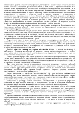 символических средств; моделирование; сравнение, группировка и классификация объектов; действия
анализа, синтеза и обобщения, установление связей (в том числе — причинно-следственных) и
аналогий; поиск, преобразование, представление и интерпретация информации, рассуждения и т. д.
Однако на разных предметах эти действия выполняются с разными объектами, например: с числами и
математическими выражениями; со звуками и буквами, словами, словосочетаниями и предложениями;
высказываниями и текстами; с объектами живой и неживой природы, с музыкальными и
художественными произведениями и т. п. Поэтому при всей общности подходов и алгоритмов
выполнения действий, сам состав формируемых и отрабатываемых действий носит специфическую
«предметную» окраску. Поэтому, в частности, различен и вклад разных учебных предметов в
становление и формирование отдельных универсальных учебных действий. Так, например, неоценим
вклад технологии в становление и формирование регулятивных учебных действий.
     Совокупность же всех учебных предметов обеспечивает возможность формирования всех
универсальных учебных действий — при условии, что образовательный процесс ориентирован на
достижение планируемых результатов.
     К предметным действиям следует отнести также действия, присущие главным образом только
конкретному предмету, овладение которыми необходимо для полноценного личностного развития или
дальнейшего изучения предмета (в частности, способы двигательной деятельности, осваиваемые в
курсе физической культуры, или способы обработки материалов, приѐмы лепки, рисования, способы
музыкальной исполнительской деятельности и др.).
     Формирование одних и тех же действий на материале разных предметов способствует сначала
правильному их выполнению в рамках заданного предметом диапазона (круга) задач, а затем и
осознанному и произвольному их выполнению, переносу на новые классы объектов. Это проявляется в
способности обучающихся решать разнообразные по содержанию и сложности классы учебно-
познавательных и учебно-практических задач.
     Поэтому объектом оценки предметных результатов служит в полном соответствии с
требованиями Стандарта способность обучающихся решать учебно-познавательные и учебно-
практические задачи с использованием средств, релевантных содержанию учебных предметов, в том
числе на основе метапредметных действий.
     Оценка предметных результатов может проводиться как в ходе неперсонифицированных процедур
с целью оценки эффективности деятельности системы образования и образовательного учреждения, так
и в ходе персонифицированных процедур, с целью итоговой оценки результатов учебной деятельности
обучающихся на первой ступени общего образования.
     При этом итоговая оценка ограничивается контролем успешности освоения действий,
выполняемых обучающимися с предметным содержанием, отражающим опорную систему знаний
данного учебного курса. (Как уже отмечалось, содержание заданий для итоговой оценки достижения
предметных результатов курса строится вокруг изучаемого опорного учебного материала,
представленного в разделе «Выпускник научится».)
     Оценка достижения этих предметных результатов ведется как в ходе текущего и промежуточного
оценивания, так и в ходе выполнения итоговых проверочных работ. Результаты накопленной оценки,
полученной в ходе текущего и промежуточного оценивания, фиксируются, например, в форме портфеля
достижений и учитываются при определении итоговой оценки.
     Содержание и процедуры оценки личностных, метапредметных и предметных результатов
уточняются по мере введения Стандарта и конкретизации состава и содержания планируемых
результатов освоения основной образовательной программы начального общего образования.
     На персонифицированную итоговую оценку на ступени начального общего образования,
результаты которой используются при принятии решения о возможности или невозможности
продолжения обучения на следующей ступени, выносятся только предметные и метапредметные
результаты, описанные в разделе «Выпускник научится» планируемых результатов начального
образования.
     Предметом итоговой оценки является способность обучающихся решать учебно-познавательные и
учебно-практические задачи, построенные на материале опорной системы знаний с использованием
средств, релевантных содержанию учебных предметов, в том числе на основе метапредметных
действий.
     Способность к решению иного класса задач является предметом различного рода
неперсонифицированных обследований.
 