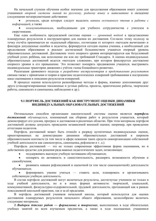 На начальной ступени обучения особое значение для продолжения образования имеет усвоение
учащимися опорной системы знаний по русскому, родному языку и математике и овладение
следующими метапредметными действиями:
             речевыми, среди которых следует выделить навыки осознанного чтения и работы с
   информацией, а также
             коммуникативными, необходимыми для учебного сотрудничества с учителем и
   сверстниками.
     Еще одна особенность предлагаемой системы оценки — уровневый подход к представлению
планируемых результатов и инструментарию для оценки их достижения. Согласно этому подходу за
точку отсчѐта принимается не «идеальный образец», отсчитывая от которого «методом вычитания» и
фиксируя допущенные ошибки и недочеты, формируется сегодня оценка ученика, а необходимый для
продолжения образования и реально достигаемый большинством учащихся опорный уровень
образовательных достижений. Достижение этого опорного уровня интерпретируется как безусловный
учебный успех ребѐнка, как исполнение им или ею требований Стандарта. А оценка индивидуальных
образовательных достижений ведется «методом сложения», при котором фиксируется достижение
опорного уровня и его превышение. Это позволяет поощрять продвижения учащихся, выстраивать
индивидуальные траектории движения с учѐтом «зоны ближайшего развития».
     Реализация уровневого подхода к разработке инструментария и представлению результатов
связана также с принятыми в теории и практике педагогических измерений требованиями к построению
шкал оценивания и описанию результатов измерений.
     В процессе оценки используются разнообразные методы и формы, взаимно дополняющие друг
друга (стандартизированные письменные и устные работы, проекты, практические работы, творческие
работы, самоанализ и самооценка, наблюдения и др.).


         9.1 ПОРТФЕЛЬ ДОСТИЖЕНИЙ КАК ИНСТРУМЕНТ ОЦЕНКИ ДИНАМИКИ
                ИНДИВИДУАЛЬНЫХ ОБРАЗОВАТЕЛЬНЫХ ДОСТИЖЕНИЙ

     Оптимальным способом организации накопительной системы оценки является портфель
достижений обучающегося, понимаемый как сборник работ и результатов учащегося, который
демонстрирует его усилия, прогресс и достижения в различных областях. При этом материалы портфеля
достижений должны допускать проведение независимой внешней оценки, например, при проведении
аттестации педагогов.
     Портфель достижений может быть отнесѐн к разряду аутентичных индивидуальных оценок,
ориентированных на демонстрацию динамики образовательных достижений в широком
образовательном контексте (в том числе в сфере освоения таких средств самоорганизации собственной
учебной деятельности как самоконтроль, самооценка, рефлексия и т. д.).
     Портфель достижений — это не только современная эффективная форма оценивания, но и
действенное средство для решения ряда важных педагогических задач, позволяющее:
             поддерживать высокую учебную мотивацию обучающихся;
             поощрять их активность и самостоятельность, расширять возможности обучения и
   самообучения;
             развивать навыки рефлексивной и оценочной (в том числе самооценочной) деятельности
   обучающихся;
             формировать умение учиться — ставить цели, планировать и организовывать
   собственную учебную деятельность.
     В состав портфеля достижений могут включаться результаты, достигнутые учеником не только в
ходе учебной деятельности, но и в иных формах активности: творческой, социальной,
коммуникативной, физкультурно-оздоровительной, трудовой деятельности, протекающей как в рамках
повседневной школьной практики, так и за еѐ пределами.
     В портфель достижений учеников начальной школы, который используется для оценки
достижения планируемых результатов начального общего образования, целесообразно включать
следующие материалы.
     1. Выборки детских работ — формальных и творческих, выполненных в ходе обязательных
учебных занятий по всем изучаемым предметам, а также в ходе посещаемых учащимися
 