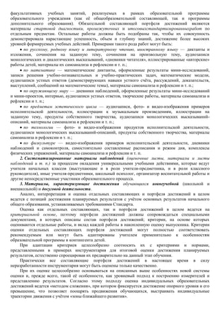 факультативных учебных занятий, реализуемых в рамках образовательной программы
образовательного учреждения (как еѐ общеобразовательной составляющей, так и программы
дополнительного образования). Обязательной составляющей портфеля достижений являются
материалы стартовой диагностики, промежуточных и итоговыхстандартизированныхработ по
отдельным предметам. Остальные работы должны быть подобраны так, чтобы их совокупность
демонстрировала нарастающие успешность, объем и глубину знаний, достижение более высоких
уровней формируемых учебных действий. Примерами такого рода работ могут быть:
       по русскому, родному языку и литературному чтению, иностранному языку — диктанты и
изложения, сочинения на заданную тему, сочинения на произвольную тему, аудиозаписи
монологических и диалогических высказываний, «дневники читателя», иллюстрированные «авторские»
работы детей, материалы их самоанализа и рефлексии и т. п.;
       по математике — математические диктанты, оформленные результаты мини-исследований,
записи решения учебно-познавательных и учебно-практических задач, математические модели,
аудиозаписи устных ответов (демонстрирующих навыки устного счѐта, рассуждений, доказательств,
выступлений, сообщений на математические темы), материалы самоанализа и рефлексии и т. п.;
       по окружающему миру — дневники наблюдений, оформленные результаты мини-исследований
и мини-проектов, интервью, аудиозаписи устных ответов, творческие работы, материалы самоанализа и
рефлексии и т. п.;
       по предметам эстетического цикла — аудиозаписи, фото- и видео-изображения примеров
исполнительской деятельности, иллюстрации к музыкальным произведениям, иллюстрации на
заданную тему, продукты собственного творчества, аудиозаписи монологических высказываний-
описаний, материалы самоанализа и рефлексии и т. п.;
       по технологии — фото- и видео-изображения продуктов исполнительской деятельности,
аудиозаписи монологических высказываний-описаний, продукты собственного творчества, материалы
самоанализа и рефлексии и т. п.;
       по физкультуре — видео-изображения примеров исполнительской деятельности, дневники
наблюдений и самоконтроля, самостоятельно составленные расписания и режим дня, комплексы
физических упражнений, материалы самоанализа и рефлексии и т. п.
     2. Систематизированные материалы наблюдений (оценочные листы, материалы и листы
наблюдений и т. п.) за процессом овладения универсальными учебными действиями, которые ведут
учителя начальных классов (выступающие и в роли учителя-предметника, и в роли классного
руководителя), иные учителя-предметники, школьный психолог, организатор воспитательной работы и
другие непосредственные участники образовательного процесса.
     3. Материалы, характеризующие достижения обучающихся вовнеучебной (школьной и
внешкольной) и досуговой деятельности.
     Анализ, интерпретация и оценка отдельных составляющих и портфеля достижений в целом
ведется с позиций достижения планируемых результатов с учѐтом основных результатов начального
общего образования, устанавливаемых требованиями Стандарта.
     Оценка как отдельных составляющих, так и портфеля достижений в целом ведется на
критериальной основе, поэтому портфели достижений должны сопровождаться специальными
документами, в которых описаны состав портфеля достижений; критерии, на основе которых
оцениваются отдельные работы, и вклад каждой работы в накопленную оценку выпускника. Критерии
оценки отдельных составляющих портфеля достижений могут полностью соответствовать
рекомендуемым или могут быть адаптированы учителем применительно к особенностям
образовательной программы и контингента детей.
     При адаптации критериев целесообразно соотносить их с критериями и нормами,
представленными в примерах инструментария для итоговой оценки достижения планируемых
результатов, естественно спроецировав их предварительно на данный этап обучения.
     Практически все составляющие портфеля достижений в настоящее время в силу
неразработанности инструментария могут быть оценены только качественно.
     При их оценке целесообразно основываться на описанных выше особенностях новой системы
оценки и, прежде всего, такой еѐ особенности, как уровневый подход к построению измерителей и
представлению результатов. Согласно этому подходу оценка индивидуальных образовательных
достижений ведется «методом сложения», при котором фиксируется достижение опорного уровня и его
превышение, что позволяет поощрять продвижения обучающихся, выстраивать индивидуальные
траектории движения с учѐтом «зоны ближайшего развития».
 