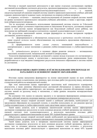 Поэтому в текущей оценочной деятельности и при оценке отдельных составляющих портфеля
достижений целесообразно соотносить результаты, продемонстрированные учеником, с оценками типа:
       «зачет/незачет»    («удовлетворительно/неудовлетворительно»)     —     т.     е.   оценкой,
свидетельствующей об освоении опорной системы знаний и правильном выполнении учебных действий
в рамках диапазона (круга) заданных задач, построенных на опорном учебном материале;
       «хорошо», «отлично» — оценками, свидетельствующими об усвоении опорной системы знаний
на уровне осознанного произвольного овладения учебными действиями, а также о кругозоре, широте
(или избирательности) интересов.
      Это не исключает возможность использования традиционной системы отметок по 5-балльной
шкале, однако требует уточнения и переосмысления их наполнения. В частности, достижение опорного
уровня в этой системе оценки интерпретируется как безусловный учебный успех ребѐнка, как
исполнение им требований стандарта и соотносится с оценкой «удовлетворительно» («зачет»).
      По результатам накопленной оценки, которая формируется на основе материалов портфеля
достижений, делаются выводы о:
         1) сформированности у обучающегося универсальных и предметных способов действий, а
    также опорной системы знаний, обеспечивающих ему возможность продолжения образования в
    основной школе;
         2) сформированности       основ    умения   учиться,   понимаемой     какспособности    к
    самоорганизации с целью постановки и решения учебно-познавательных и учебно-практических
    задач;
         3) индивидуальном прогрессе в основных сферах развития личности — мотивационно-
    смысловой, познавательной, эмоциональной, волевой и саморегуляции.
      Технология формирования портфеля достижений и оценки вклада отдельных его составляющих в
итоговую накопительную оценку в соответствии с вышеуказанными тремя направлениями будет
разрабатываться в ходе введения планируемых результатов начального образования и системы оценки
их достижения.


  9.2. ИТОГОВАЯ ОЦЕНКА ВЫПУСКНИКА И ЕЁ ИСПОЛЬЗОВАНИЕ ПРИ ПЕРЕХОДЕ ОТ
              НАЧАЛЬНОГО К ОСНОВНОМУ ОБЩЕМУ ОБРАЗОВАНИЮ

     Итоговая оценка выпускника формируется на основе накопленной оценки по всем учебным
предметам и оценок за выполнение, как минимум, трех итоговых работ (по русскому языку, математике
и комплексной работы на межпредметной основе).
     При этом накопленная оценка характеризует выполнение всей совокупности планируемых
результатов, а также динамику образовательных достижений обучающихся за период обучения. А
оценки за итоговые работы характеризуют, как минимум, уровень усвоения обучающимися опорной
системы знаний по русскому языку и математике, а также уровень овладения метапредметными
действиями.
     На основании этих оценок по каждому предмету и по программе формирования универсальных
учебных действий делаются следующие выводы о достижении планируемых результатов.
     1) Выпускник овладел опорной системой знаний и учебными действиями, необходимыми для
продолжения образования на следующей ступени, и способен использовать их для решения простых
учебно-познавательных и учебно-практических задач средствами данного предмета.
     Такой вывод делается, если в материалах накопительной системы оценки зафиксировано
достижение планируемых результатов по всем основным разделам учебной программы как минимум с
оценкой «зачтено» (или «удовлетворительно»), а результаты выполнения итоговых работ
свидетельствуют о правильном выполнении не менее 50% заданий базового уровня.
     2) Выпускник овладел опорной системой знаний, необходимой для продолжения образования на
следующей ступени, на уровне осознанного произвольного овладения учебными действиями.
     Такой вывод делается, если в материалах накопительной системы оценки зафиксировано
достижение планируемых результатов по всем основным разделам учебной программы, причем не
менее, чем по половине разделов выставлена оценка «хорошо» или «отлично», а результаты
выполнения итоговых работ свидетельствуют о правильном выполнении не менее 65% заданий
 