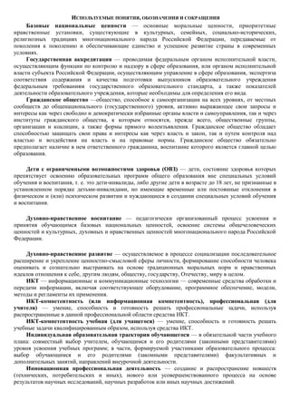 ИСПОЛЬЗУЕМЫЕ ПОНЯТИЯ, ОБОЗНАЧЕНИЯ И СОКРАЩЕНИЯ
     Базовые национальные ценности — основные моральные ценности, приоритетные
нравственные установки, существующие в культурных, семейных, социально-исторических,
религиозных традициях многонационального народа Российской Федерации, передаваемые от
поколения к поколению и обеспечивающие единство и успешное развитие страны в современных
условиях.
     Государственная аккредитация — проводимая федеральным органом исполнительной власти,
осуществляющим функции по контролю и надзору в сфере образования, или органом исполнительной
власти субъекта Российской Федерации, осуществляющим управление в сфере образования, экспертиза
соответствия содержания и качества подготовки выпускников образовательного учреждения
федеральным требованиям государственного образовательного стандарта, а также показателей
деятельности образовательного учреждения, которые необходимы для определения его вида.
     Гражданское общество —общество, способное к самоорганизации на всех уровнях, от местных
сообществ до общенационального (государственного) уровня, активно выражающее свои запросы и
интересы как через свободно и демократически избранные органы власти и самоуправления, так и через
институты гражданского общества, к которым относятся, прежде всего, общественные группы,
организации и коалиции, а также формы прямого волеизъявления. Гражданское общество обладает
способностью защищать свои права и интересы как через власть и закон, так и путем контроля над
властью и воздействия на власть и на правовые нормы. Гражданское общество обязательно
предполагает наличие в нем ответственного гражданина, воспитание которого является главной целью
образования.

     Дети с ограниченными возможностями здоровья (ОВЗ) — дети, состояние здоровья которых
препятствует освоению образовательных программ общего образования вне специальных условий
обучения и воспитания, т. е. это дети-инвалиды, либо другие дети в возрасте до 18 лет, не признанные в
установленном порядке детьми-инвалидами, но имеющие временные или постоянные отклонения в
физическом и (или) психическом развитии и нуждающиеся в создании специальных условий обучения
и воспитания.

    Духовно-нравственное воспитание — педагогически организованный процесс усвоения и
принятия обучающимся базовых национальных ценностей, освоение системы общечеловеческих
ценностей и культурных, духовных и нравственных ценностей многонационального народа Российской
Федерации.

     Духовно-нравственное развитие — осуществляемое в процессе социализации последовательное
расширение и укрепление ценностно-смысловой сферы личности, формирование способности человека
оценивать и сознательно выстраивать на основе традиционных моральных норм и нравственных
идеалов отношения к себе, другим людям, обществу, государству, Отечеству, миру в целом.
     ИКТ — информационные и коммуникационные технологии — современные средства обработки и
передачи информации, включая соответствующее оборудование, программное обеспечение, модели,
методы и регламенты их применения.
     ИКТ-компетентность (или информационная компетентность), профессиональная (для
учителя) — умение, способность и готовность решать профессиональные задачи, используя
распространенные в данной профессиональной области средства ИКТ.
     ИКТ-компетентность учебная (для учащегося) — умение, способность и готовность решать
учебные задачи квалифицированным образом, используя средства ИКТ.
     Индивидуальная образовательная траектория обучающегося — в обязательной части учебного
плана: совместный выбор учителем, обучающимся и его родителями (законными представителями)
уровня усвоения учебных программ; в части, формируемой участниками образовательного процесса:
выбор обучающимся и его родителями (законными представителями) факультативных и
дополнительных занятий, направлений внеурочной деятельности.
     Инновационная профессиональная деятельность — создание и распространение новшеств
(технических, потребительских и иных), нового или усовершенствованного процесса на основе
результатов научных исследований, научных разработок или иных научных достижений.
 