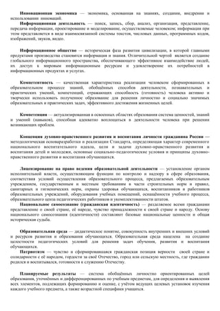 Инновационная экономика — экономика, основанная на знаниях, создании, внедрении и
использовании инноваций.
    Информационная деятельность — поиск, запись, сбор, анализ, организация, представление,
передача информации, проектирование и моделирование, осуществляемые человеком; информация при
этом представляется в виде взаимосвязанной системы текстов, числовых данных, программных кодов,
изображений, звуков, видео.

    Информационное общество — историческая фаза развития цивилизации, в которой главными
продуктами производства становятся информация и знания. Отличительной чертой является создание
глобального информационного пространства, обеспечивающего эффективное взаимодействие людей,
их доступ к мировым информационным ресурсам и удовлетворение их потребностей в
информационных продуктах и услугах.

    Компетентность — качественная характеристика реализации человеком сформированных в
образовательном процессе знаний, обобщѐнных способов деятельности, познавательных и
практических умений, компетенций, отражающих способность (готовность) человека активно и
творчески использовать полученное образование для решения личностно и социально значимых
образовательных и практических задач, эффективного достижения жизненных целей.

    Компетенция — актуализированная в освоенных областях образования система ценностей, знаний
и умений (навыков), способная адекватно воплощаться в деятельности человека при решении
возникающих проблем.

    Концепция духовно-нравственного развития и воспитания личности гражданина России —
методологическая основаразработки и реализации Стандарта, определяющая характер современного
национального воспитательного идеала, цели и задачи духовно-нравственного развития и
воспитания детей и молодежи, основные социально-педагогические условия и принципы духовно-
нравственного развития и воспитания обучающихся.

     Лицензирование на право ведения образовательной деятельности — установление органом
исполнительной власти, осуществляющим функции по контролю и надзору в сфере образования,
соответствия условий осуществления образовательного процесса, предлагаемых образовательным
учреждением, государственным и местным требованиям в части строительных норм и правил,
санитарных и гигиенических норм, охраны здоровья обучающихся, воспитанников и работников
образовательных учреждений, оборудования учебных помещений, оснащѐнности учебного процесса,
образовательного ценза педагогических работников и укомплектованности штатов.
     Национальное самосознание (гражданская идентичность) — разделяемое всеми гражданами
представление о своей стране, еѐ народе, чувство принадлежности к своей стране и народу. Основу
национального самосознания (идентичности) составляют базовые национальные ценности и общая
историческая судьба.

    Образовательная среда — дидактическое понятие, совокупность внутренних и внешних условий
и ресурсов развития и образования обучающихся. Образовательная среда нацелена на создание
целостности педагогических условий для решения задач обучения, развития и воспитания
обучающихся.
    Патриотизм — чувство и сформировавшаяся гражданская позиция верности своей стране и
солидарности с еѐ народом, гордости за своѐ Отечество, город или сельскую местность, где гражданин
родился и воспитывался, готовности к служению Отечеству.

     Планируемые результаты — система обобщѐнных личностно ориентированных целей
образования, уточнѐнных и дифференцированных по учебным предметам, для определения и выявления
всех элементов, подлежащих формированию и оценке, с учѐтом ведущих целевых установок изучения
каждого учебного предмета, а также возрастной специфики учащихся.
 