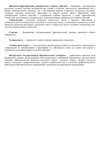 Программа формирования универсальных учебных действий — программа, регулирующая
различные аспекты освоения метапредметных знаний и способов деятельности, применимых как в
рамках образовательного процесса, так и при решении проблем в реальных жизненных ситуациях.
Содержит описание ценностных ориентиров на каждой ступени общего образования, связь
универсальных учебных действий с содержанием учебных предметов, а также характеристики
личностных, регулятивных, познавательных, коммуникативных универсальных учебных действий.
     Социализация —усвоение человеком социального опыта в процессе образования и
жизнедеятельности посредством вхождения в социальную среду, установления социальных связей,
принятия ценностей различных социальных групп и общества в целом, активного воспроизводства
системы общественных отношений.

    Стандарт — федеральный государственный образовательный стандарт начального общего
образования.

    Толерантность — терпимость к чужим мнениям, верованиям, поведению.

    Учебная деятельность — систематически организованная педагогом деятельность обучающихся,
направленная на преобразование и расширение их собственного опыта на основе воссоздания и
опробования культурных форм и способов действия.

    Федеральные государственные образовательные стандарты — нормативные правовые акты
федерального уровня, представляющие собой совокупность требований, обязательных при реализации
основных образовательных программ начального общего, основного общего, среднего (полного)
общего, начального профессионального, среднего профессионального и высшего профессионального
образования образовательными учреждениями, имеющими государственную аккредитацию.
 