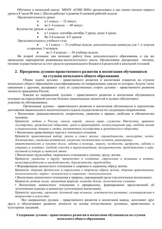 Обучение в начальной школе МКОУ «СОШ №88» организовано в две смены (начало первого
урока в 8 часов 00 мин.). Школа работает в режиме 6-дневной рабочей недели.
       Продолжительность урока:
                          в 1 классе — 35 минут;
                          во 2–4 классах — 40 минут.
      Количество уроков в день:
                          в 1 классе: сентябрь-октябрь 3 урока, далее 4 урока.
                          Во 2-4 классах: 4-5 уроков
       Продолжительность учебного года:
                            в 1 классе — 33 учебные недели; дополнительные каникулы для 1 -х классов
              в середине 3 четверти.
                            во 2–4 классах — 34 учебные недели.
       Во второй половине дня начинает работу блок дополнительного образования, а так же
проведение мероприятий развивающе-воспитательного цикла. Организовано двухразовое питание,
питание осуществляется за счет средств муниципального бюджета и родителей в школьной столовой.

    2. Программа духовно-нравственного развития и воспитания обучающихся
                  на ступени начального общего образования
           Общие задачи духовно - нравственного развития и воспитания учащихся на ступени
начального общего образования классифицированы по направлениям, каждое из которых, будучи тесно
связанным с другими, раскрывает одну из существенных сторон духовно - нравственного развития
личности гражданина России.
           Каждое из направлений духовно - нравственного развития и воспитания обучающихся
основано на определѐнной системе базовых национальных ценностей и должно обеспечивать
усвоение их обучающимися.
           Организация духовно - нравственного развития и воспитания обучающихся в перспективе
достижения национального воспитательного идеала осуществляется по следующим направлениям.
     • Воспитание гражданственности, патриотизма, уважения к правам, свободам и обязанностям
     человека.
     Ценности: любовь к России, своему народу, своему краю, служение Отечеству, правовое
     государство, гражданское общество, закон и правопорядок, поликультурный мир, свобода личная
     и национальная, доверие к людям, институтам государства и гражданского общества.
     • Воспитание нравственных чувств и этического сознания.
     Ценности: нравственный выбор; жизнь и смысл жизни; справедливость; милосердие; честь;
     достоинство; уважение родителей; уважение достоинства человека, равноправие,
     ответственность и чувство долга; забота и помощь, мораль, честность, щедрость, забота о
     старших и младших; свобода совести и вероисповедания; толерантность, представление о вере,
     духовной культуре и светской этике.
     • Воспитание трудолюбия, творческого отношения к учению, труду, жизни.
     Ценности: уважение к труду; творчество и созидание; стремление к познанию и истине;
     целеустремлѐнность и настойчивость, бережливость, трудолюбие.
     • Формирование ценностного отношения к здоровью и здоровому образу жизни.
     Ценности: здоровье физическое и стремление к здоровому образу жизни, здоровье нравственное,
     психологическое, нервно - психическое и социально - психологическое.
     • Воспитание ценностного отношения к природе, окружающей среде (экологическое воспитание).
     Ценности: родная земля; заповедная природа; планета Земля; экологическое сознание.
     • Воспитание ценностного отношения к прекрасному, формирование представлений об
     эстетических идеалах и ценностях (эстетическое воспитание).
     Ценности: красота; гармония; духовный мир человека; эстетическое развитие, самовыражение в
     творчестве и искусстве.
          Все направления духовно - нравственного развития и воспитания важны, дополняют друг
друга и обеспечивают развитие личности на основе отечественных духовных, нравственных и
культурных традиций.

      Содержание духовно - нравственного развития и воспитания обучающихся на ступени
                               начального общего образования
 
