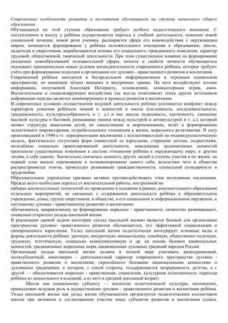 Современные особенности развития и воспитания обучающихся на ступени начального общего
образования
Обучающиеся на этой ступени образования требуют особого педагогического внимания. С
поступлением в школу у ребѐнка осуществляется переход к учебной деятельности, освоение новой
социальной позиции, новой роли ученика, расширяется сфера его взаимодействия с окружающим
миром, начинается формирование у ребѐнка положительного отношения к образованию, школе,
педагогам и сверстникам, вырабатываются основы его социального, гражданского поведения, характер
трудовой, общественной, творческой деятельности. При этом существенное влияние на формирование
указанных новообразований познавательной сферы, качеств и свойств личности обучающегося
оказывают принципиально новые условия жизнедеятельности современного ребѐнка, которые требуют
учѐта при формировании подходов к организации его духовно - нравственного развития и воспитания.
Современный ребѐнок находится в беспредельном информационном и огромном социальном
пространстве, не имеющем чѐтких внешних и внутренних границ. На него воздействуют потоки
информации, получаемой благодаря Интернету, телевидению, компьютерным играм, кино.
Воспитательное и социализирующее воздействие (не всегда позитивное) этихи других источников
информации нередко является доминирующим в процессе развития и воспитания.
В современных условиях осуществления ведущей деятельности ребѐнка усиливается конфликт между
характером усвоения ребѐнком знаний и ценностей в школе (системность, последовательность,
традиционность, культуросообразность и т. д.) и вне школы (клиповость, хаотичность, смешение
высокой культуры и бытовой, размывание границ между культурой и антикультурой и т. д.), который
меняет структуру мышления детей, их самосознание и миропонимание, ведѐт к формированию
эклектичного мировоззрения, потребительского отношения к жизни, морального релятивизма. В силу
произошедшей в 1990-е гг. переориентации воспитания с коллективистской на индивидуалистическую
модель, фактического отсутствия форм совместной со взрослыми, старшими детьми, подростками,
молодѐжью социально ориентированной деятельности, девальвации традиционных ценностей
произошли существенные изменения в системе отношения ребѐнка к окружающему миру, к другим
людям, к себе самому. Значительно снизилась ценность других людей и степень участия в их жизни, на
первый план вышло переживание и позиционирование самого себя, вследствие чего в обществе
распространяется эгоизм, происходит размывание гражданственности, социальной солидарности и
трудолюбия.
Образовательное учреждение призвано активно противодействовать этим негативным тенденциям.
Прежде всего необходим переход от воспитательной работы, построенной на
наборах воспитательных технологий по проведению в основном в рамках дополнительного образования
отдельных мероприятий, не связанных с содержанием деятельности ребѐнка в образовательном
учреждении, семье, группе сверстников, в обществе, в его социальном и информационном окружении, к
системному духовно - нравственному развитию и воспитанию
обучающихся, направленному на формирование морально - нравственного, личностно развивающего,
социально открытого уклада школьной жизни.
В реализации данной задачи категория «уклад школьной жизни» является базовой для организации
пространства духовно- нравственного развития обучающегося, его эффективной социализации и
своевременного взросления. Уклад школьной жизни педагогически интегрирует основные виды и
формы деятельности ребѐнка: урочную, внеурочную, внешкольную, семейную, общественно полезную,
трудовую, эстетическую, социально коммуникативную и др. на основе базовых национальных
ценностей, традиционных моральных норм, национальных духовных традиций народов России.
Организация уклада школьной жизни должна в полной мере учитывать разноуровневый,
полисубъектный, многомерно - деятельностный характер современного пространства духовно -
нравственного развития и воспитания, скреплѐнного базовыми национальными ценностями и
духовными традициями, в котором, с одной стороны, поддерживается непрерывность детства, а с
другой — обеспечивается морально - нравственная, социальная, культурная полноценность перехода
ребѐнка из дошкольного в младший, а из него в средний школьный возраст.
       Школе как социальному субъекту — носителю педагогической культуры, несомненно,
принадлежит ведущая роль в осуществлении духовно - нравственного развития и воспитания ребѐнка.
Уклад школьной жизни как уклад жизни обучающегося организуется педагогическим коллективом
школы при активном и согласованном участии иных субъектов развития и воспитания (семьи,
 