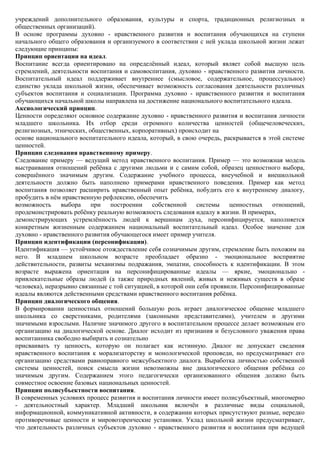 учреждений дополнительного образования, культуры и спорта, традиционных религиозных и
общественных организаций).
В основе программы духовно - нравственного развития и воспитания обучающихся на ступени
начального общего образования и организуемого в соответствии с ней уклада школьной жизни лежат
следующие принципы:
Принцип ориентации на идеал.
Воспитание всегда ориентировано на определѐнный идеал, который являет собой высшую цель
стремлений, деятельности воспитания и самовоспитания, духовно - нравственного развития личности.
Воспитательный идеал поддерживает внутреннее (смысловое, содержательное, процессуальное)
единство уклада школьной жизни, обеспечивает возможность согласования деятельности различных
субъектов воспитания и социализации. Программа духовно - нравственного развития и воспитания
обучающихся начальной школы направлена на достижение национального воспитательного идеала.
Аксиологический принцип.
Ценности определяют основное содержание духовно - нравственного развития и воспитания личности
младшего школьника. Их отбор среди огромного количества ценностей (общечеловеческих,
религиозных, этнических, общественных, корпоративных) происходит на
основе национального воспитательного идеала, который, в свою очередь, раскрывается в этой системе
ценностей.
Принцип следования нравственному примеру.
Следование примеру — ведущий метод нравственного воспитания. Пример — это возможная модель
выстраивания отношений ребѐнка с другими людьми и с самим собой, образец ценностного выбора,
совершѐнного значимым другим. Содержание учебного процесса, внеучебной и внешкольной
деятельности должно быть наполнено примерами нравственного поведения. Пример как метод
воспитания позволяет расширить нравственный опыт ребѐнка, побудить его к внутреннему диалогу,
пробудить в нѐм нравственную рефлексию, обеспечить
возможность     выбора    при    построении    собственной     системы    ценностных   отношений,
продемонстрировать ребѐнку реальную возможность следования идеалу в жизни. В примерах,
демонстрирующих устремлѐнность людей к вершинам духа, персонифицируется, наполняется
конкретным жизненным содержанием национальный воспитательный идеал. Особое значение для
духовно - нравственного развития обучающегося имеет пример учителя.
Принцип идентификации (персонификации).
Идентификация — устойчивое отождествление себя созначимым другим, стремление быть похожим на
него. В младшем школьном возрасте преобладает образно - эмоциональное восприятие
действительности, развиты механизмы подражания, эмпатии, способность к идентификации. В этом
возрасте выражена ориентация на персонифицированные идеалы — яркие, эмоционально -
привлекательные образы людей (а также природных явлений, живых и неживых существ в образе
человека), неразрывно связанные с той ситуацией, в которой они себя проявили. Персонифицированные
идеалы являются действенными средствами нравственного воспитания ребѐнка.
Принцип диалогического общения.
В формировании ценностных отношений большую роль играет диалогическое общение младшего
школьника со сверстниками, родителями (законными представителями), учителем и другими
значимыми взрослыми. Наличие значимого другого в воспитательном процессе делает возможным его
организацию на диалогической основе. Диалог исходит из признания и безусловного уважения права
воспитанника свободно выбирать и сознательно
присваивать ту ценность, которую он полагает как истинную. Диалог не допускает сведения
нравственного воспитания к морализаторству и монологической проповеди, но предусматривает его
организацию средствами равноправного межсубъектного диалога. Выработка личностью собственной
системы ценностей, поиск смысла жизни невозможны вне диалогического общения ребѐнка со
значимым другим. Содержанием этого педагогически организованного общения должно быть
совместное освоение базовых национальных ценностей.
Принцип полисубъектности воспитания.
В современных условиях процесс развития и воспитания личности имеет полисубъектный, многомерно
- деятельностный характер. Младший школьник включѐн в различные виды социальной,
информационной, коммуникативной активности, в содержании которых присутствуют разные, нередко
противоречивые ценности и мировоззренческие установки. Уклад школьной жизни предусматривает,
что деятельность различных субъектов духовно - нравственного развития и воспитания при ведущей
 