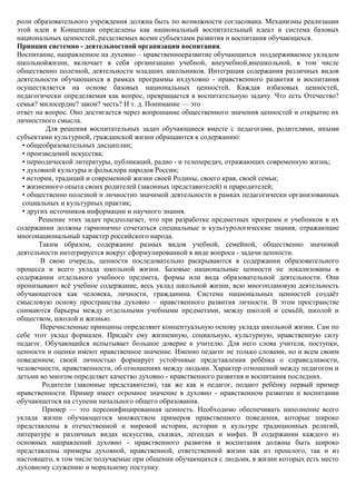 роли образовательного учреждения должна быть по возможности согласована. Механизмы реализации
этой идеи в Концепции определены как национальный воспитательный идеал и система базовых
национальных ценностей, разделяемых всеми субъектами развития и воспитания обучающихся.
Принцип системно - деятельностной организации воспитания.
Воспитание, направленное на духовно – нравственноеразвитие обучающихся поддерживаемое укладом
школьнойжизни, включает в себя организацию учебной, внеучебной,внешкольной, в том числе
общественно полезной, деятельности младших школьников. Интеграция содержания различных видов
деятельности обучающихся в рамках программы ихдуховно - нравственного развития и воспитания
осуществляется на основе базовых национальных ценностей. Каждая избазовых ценностей,
педагогически определяемая как вопрос, превращается в воспитательную задачу. Что есть Отечество?
семья? милосердие? закон? честь? И т. д. Понимание — это
ответ на вопрос. Оно достигается через вопрошание общественного значения ценностей и открытие их
личностного смысла.
         Для решения воспитательных задач обучающиеся вместе с педагогами, родителями, иными
субъектами культурной, гражданской жизни обращаются к содержанию:
  • общеобразовательных дисциплин;
  • произведений искусства;
  • периодической литературы, публикаций, радио - и телепередач, отражающих современную жизнь;
  • духовной культуры и фольклора народов России;
  • истории, традиций и современной жизни своей Родины, своего края, своей семьи;
  • жизненного опыта своих родителей (законных представителей) и прародителей;
  • общественно полезной и личностно значимой деятельности в рамках педагогически организованных
  социальных и культурных практик;
  • других источников информации и научного знания.
       Решение этих задач предполагает, что при разработке предметных программ и учебников в их
содержании должны гармонично сочетаться специальные и культурологические знания, отражающие
многонациональный характер российского народа.
       Таким образом, содержание разных видов учебной, семейной, общественно значимой
деятельности интегрируется вокруг сформулированной в виде вопроса - задачи ценности.
        В свою очередь, ценности последовательно раскрываются в содержании образовательного
процесса и всего уклада школьной жизни. Базовые национальные ценности не локализованы в
содержании отдельного учебного предмета, формы или вида образовательной деятельности. Они
пронизывают всѐ учебное содержание, весь уклад школьной жизни, всю многоплановую деятельность
обучающегося как человека, личности, гражданина. Система национальных ценностей создаѐт
смысловую основу пространства духовно – нравственного развития личности. В этом пространстве
снимаются барьеры между отдельными учебными предметами, между школой и семьѐй, школой и
обществом, школой и жизнью.
        Перечисленные принципы определяют концептуальную основу уклада школьной жизни. Сам по
себе этот уклад формален. Придаѐт ему жизненную, социальную, культурную, нравственную силу
педагог. Обучающийся испытывает большое доверие к учителю. Для него слова учителя, поступки,
ценности и оценки имеют нравственное значение. Именно педагог не только словами, но и всем своим
поведением, своей личностью формирует устойчивые представления ребѐнка о справедливости,
человечности, нравственности, об отношениях между людьми. Характер отношений между педагогом и
детьми во многом определяет качество духовно - нравственного развития и воспитания последних.
        Родители (законные представители), так же как и педагог, подают ребѐнку первый пример
нравственности. Пример имеет огромное значение в духовно - нравственном развитии и воспитании
обучающегося на ступени начального общего образования.
        Пример — это персонифицированная ценность. Необходимо обеспечивать наполнение всего
уклада жизни обучающегося множеством примеров нравственного поведения, которые широко
представлены в отечественной и мировой истории, истории и культуре традиционных религий,
литературе и различных видах искусства, сказках, легендах и мифах. В содержании каждого из
основных направлений духовно - нравственного развития и воспитания должны быть широко
представлены примеры духовной, нравственной, ответственной жизни как из прошлого, так и из
настоящего, в том числе получаемые при общении обучающихся с людьми, в жизни которых есть место
духовному служению и моральному поступку.
 
