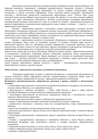Наполнение уклада школьной жизни нравственными примерами активно противодействует тем
образцам циничного, аморального, откровенно разрушительного поведения, которые в большом
количестве и привлекательной форме обрушивают на детское сознание компьютерные игры,
телевидение и другие источники информации. Уклад школьной жизни моделирует пространство
культуры с абсолютным приоритетом традиционных нравственных начал. Учитель через уклад
школьной жизни вводит ребѐнка в мир высокой культуры. Но принять ту или иную ценность ребѐнок
должен сам, через собственную деятельность. Поэтому педагогическая поддержка нравственного
самоопределения младшего школьника есть одно из условий его духовно - нравственного развития. В
процессе нравственного самоопределения пробуждается самое главное в человеке — совесть, т. е. его
нравственное самосознание.
        Духовно - нравственное развитие и воспитание должны преодолевать изоляцию детства,
обеспечивать полноценное социальное созревание младших школьников. Необходимо формировать и
стимулировать стремление ребѐнка включиться в посильное решение проблем школьного коллектива,
своей семьи, села, города, микрорайона, находить возможности для совместной общественно полезной
деятельности детей и взрослых, младших и старших детей.
        Духовно - нравственное развитие и воспитание обучающихся, содержание их деятельности
должны раскрывать перед ними их возможное будущее. В условиях изоляции мира детства и
виртуальной зрелости детей их собственное будущее превратилось в реальную проблему: они его
недостаточно осознают, потому что мало действуют, нередко «застревают» в пространстве собственных
переживаний, компьютерных игр, телевидения, индустрии развлечений, проживают
чужую жизнь, умаляя при этом свою собственную. Важным условием духовно - нравственного развития
и полноценного социального созревания является соблюдение равновесия между самоценностью
детства и своевременной социализацией. Первое раскрывает для человека его внутренний идеальный
мир, второе — внешний, реальный. Соединение внутреннего и внешнего миров происходит через
осознание и усвоение ребѐнком моральных норм, поддерживающих, с
одной стороны, нравственное здоровье личности, с другой — бесконфликтное, конструктивное
взаимодействие человека с другими людьми.

Задачи духовно - нравственного развития и воспитания обучающихся

          Понимание современных условий и особенностей развития и социализации обучающихся на
ступени начального общего образования позволяет конкретизировать содержание общих задач по
каждому из основных направлений их духовно - нравственного развития и воспитания.
Воспитание гражданственности, патриотизма, уважения к правам, свободам и обязанностям
человека:
   • элементарные представления о политическом устройстве Российского государства, его институтах,
   их роли в жизни общества, о его важнейших законах;
   • представления о символах государства — Флаге, Гербе России, о флаге и гербе субъекта
   Российской Федерации, в котором находится образовательное учреждение;
   • элементарные представления об институтах гражданского общества, о возможностях участия
   граждан в общественном управлении;
   • элементарные представления о правах и обязанностях гражданина России;
   • интерес к общественным явлениям, понимание активной роли человека в обществе;
   • уважительное отношение к русскому языку как государственному, языку межнационального
   общения;
   • ценностное отношение к своему национальному языку и культуре;
   • начальные представления о народах России, об их общей исторической судьбе, о единстве народов
   нашей страны;
   • элементарные представления о национальных героях и важнейших событиях истории России и еѐ
   народов;
   • интерес к государственным праздникам и важнейшим событиям в жизни России, субъекта
   Российской Федерации, края (населѐнного пункта), в котором находится образовательное
   учреждение;
   • стремление активно участвовать в делах класса, школы, семьи, своего села, города;
   • любовь к образовательному учреждению, своему селу, городу, народу, России;
   • уважение к защитникам Родины;
 